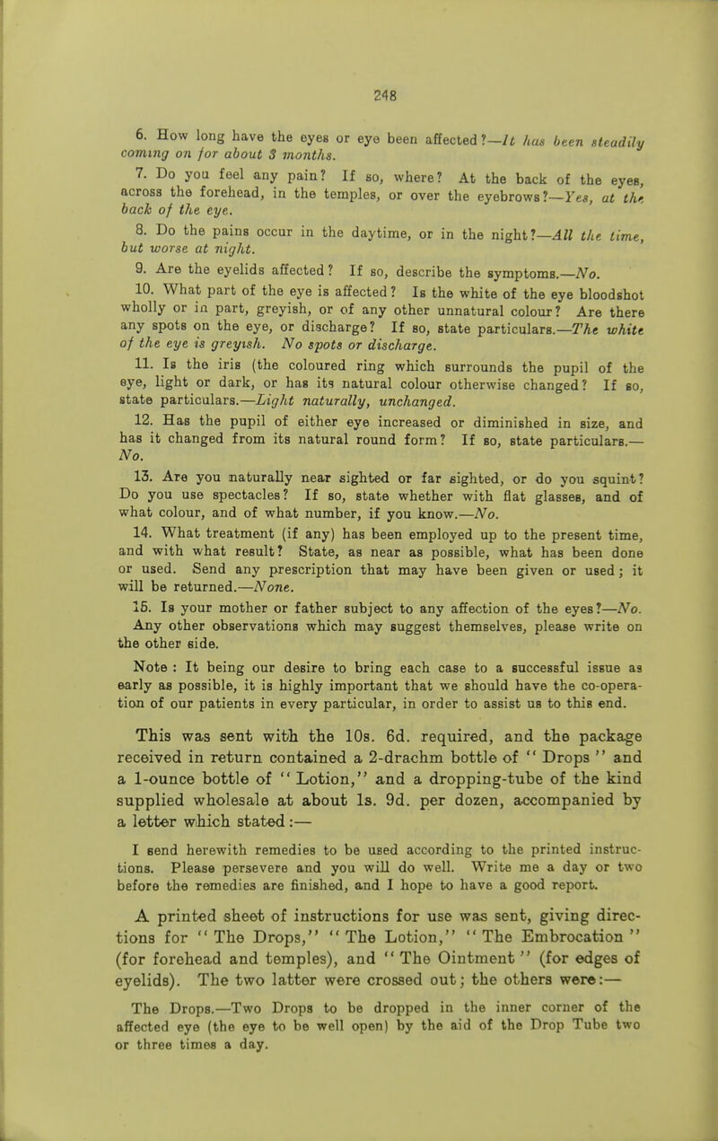 6. How long have the eyes or eye been affected ?—It has been steadily coming on for about S months. 7. Do you feel any pain? If so, where? At the back of the eyes, across the forehead, in the temples, or over the eyebrows?—Yes, at the back of the eye. 8. Do the pains occur in the daytime, or in the night?—All the time, but worse at night. 9. Are the eyelids affected ? If so, describe the symptoms.— No. 10. What part of the eye is affected ? Is the white of the eye bloodshot wholly or in part, greyish, or of any other unnatural colour? Are there any spots on the eye, or discharge? If so, state particulars.—The white of the eye is greyish. No spots or discharge. 11. Is the iris (the coloured ring which surrounds the pupil of the eye, light or dark, or has its natural colour otherwise changed? If so, state particulars.—Light naturally, unchanged. 12. Has the pupil of either eye increased or diminished in size, and has it changed from its natural round form ? If so, state particulars — No. 13. Are you naturally near sighted or far sighted, or do you squint? Do you use spectacles? If so, state whether with flat glasses, and of what colour, and of what number, if you know.—No. 14. What treatment (if any) has been employed up to the present time, and with what result? State, as near as possible, what has been done or used. Send any prescription that may have been given or used; it will be returned.—None. 15. Is your mother or father subject to any affection of the eyes?—No. Any other observations which may suggest themselves, please write on the other 6ide. Note : It being our desire to bring each case to a successful issue as early as possible, it is highly important that we should have the co-opera- tion of our patients in every particular, in order to assist ub to this end. This was sent with the 10s. 6d. required, and the package received in return contained a 2-drachm bottle of  Drops  and a 1-ounce bottle of  Lotion, and a dropping-tube of the kind supplied wholesale at about Is. 9d. per dozen, accompanied by a letter wibich stated :— I send herewith remedies to be UBed according to the printed instruc- tions. Please persevere and you will do well. Write me a day or two before the remedies are finished, and I hope to have a good report. A printed sheet of instructions for use was sent, giving direc- tions for The Drops, The Lotion, The Embrocation (for forehead and temples), and  The Ointment  (for edges of eyelids). The two latter were crossed out; the others were:— The Drops.—Two Drops to be dropped in the inner corner of the affected eye (the eye to be well open) by the aid of the Drop Tube two or three times a day.