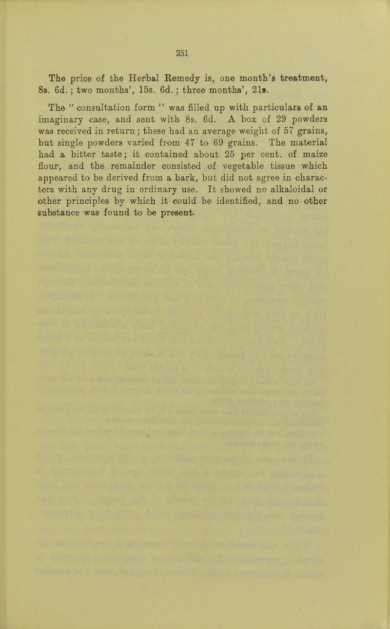 The price of the Herbal Remedy is, one month's treatment, 8s. 6d.; two months', 15a. 6d. j three months', 21». The consultation form was filled up with particulars of an imaginary case, and sent with 8s. 6d. A box of 29 powders was received in return; these had an average weight of 57 grains, but single powders varied from 47 to 69 grains. The material had a bitter taste; it contained about 25 per cent, of maize flour, and the remainder consisted of vegetable tissue wihich appeared to be derived from a bark, but did not agree in charac- ters with any drug in ordinary use. It showed no alkaloidal or other principles by which it could be identified, and no other substance was found to be present.