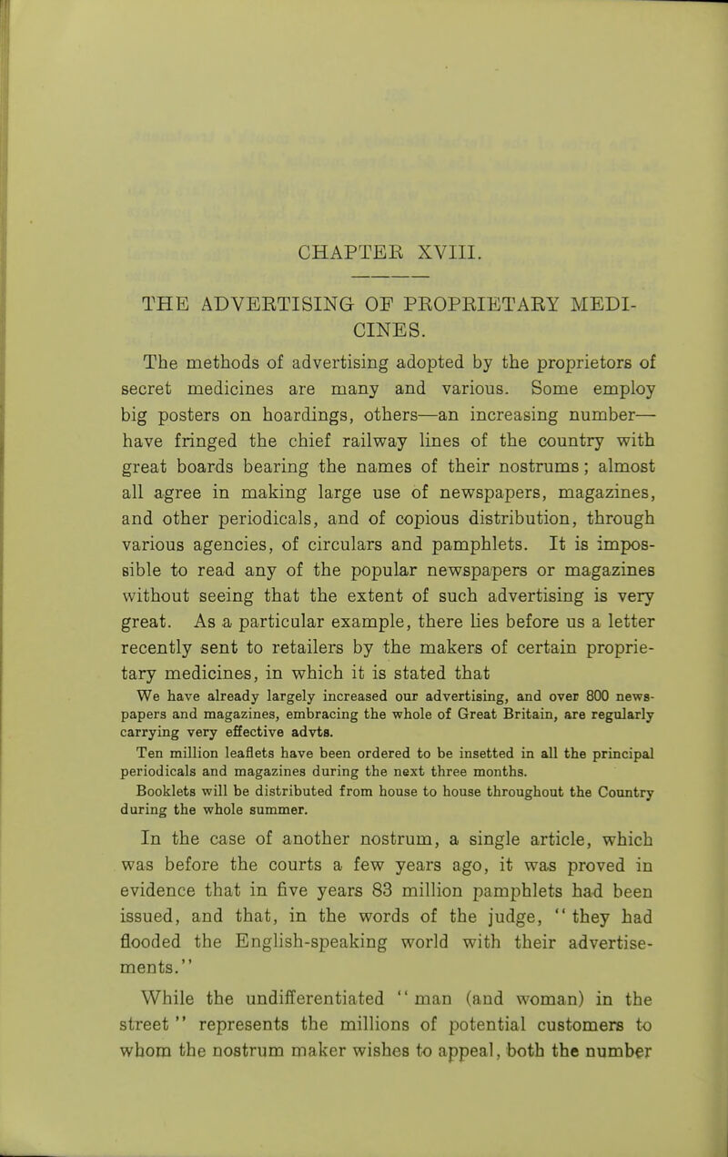 CHAPTER XVIII. THE ADVERTISING OF PROPRIETARY MEDI- CINES. The methods of advertising adopted by the proprietors of secret medicines are many and various. Some employ big posters on hoardings, others—an increasing number— have fringed the chief railway lines of the country with great boards bearing the names of their nostrums; almost all agree in making large use of newspapers, magazines, and other periodicals, and of copious distribution, through various agencies, of circulars and pamphlets. It is impos- sible to read any of the popular newspapers or magazines without seeing that the extent of such advertising is very great. As a particular example, there lies before us a letter recently sent to retailers by the makers of certain proprie- tary medicines, in which it is stated that We have already largely increased our advertising, and over 800 news- papers and magazines, embracing the whole of Great Britain, are regularly carrying very effective advts. Ten million leaflets have been ordered to be insetted in all the principal periodicals and magazines during the next three months. Booklets will be distributed from house to house throughout the Country during the whole summer. In the case of another nostrum, a single article, which was before the courts a few years ago, it was proved in evidence that in five years 83 million pamphlets had been issued, and that, in the words of the judge,  they had flooded the English-speaking world with their advertise- ments. While the undifferentiated man (and woman) in the street  represents the millions of potential customers to whom the nostrum maker wishes to appeal, both the number