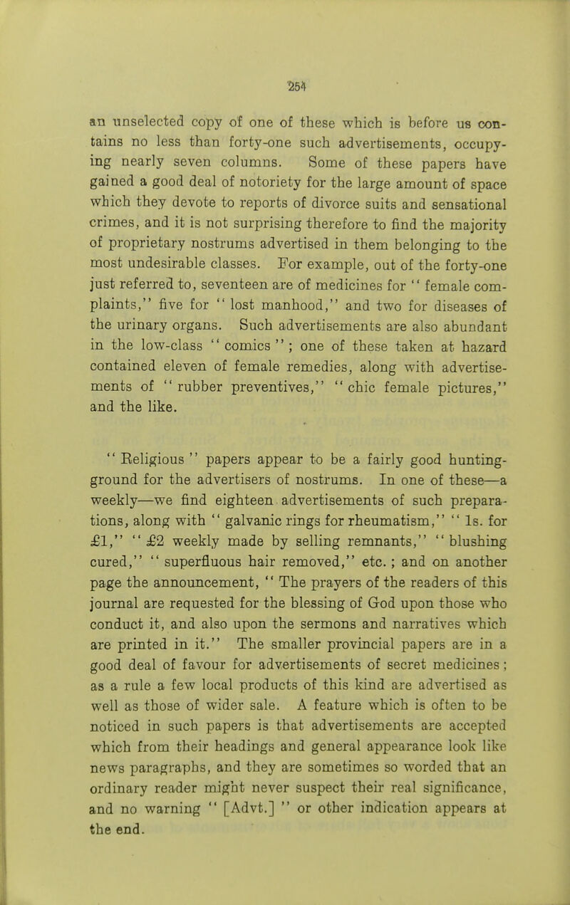 an unselected copy of one of these which is before us con- tains no less than forty-one such advertisements, occupy- ing nearly seven columns. Some of these papers have gained a good deal of notoriety for the large amount of space which they devote to reports of divorce suits and sensational crimes, and it is not surprising therefore to find the majority of proprietary nostrums advertised in them belonging to the most undesirable classes. For example, out of the forty-one just referred to, seventeen are of medicines for  female com- plaints, five for  lost manhood, and two for diseases of the urinary organs. Such advertisements are also abundant in the low-class '' comics ''; one of these taken at hazard contained eleven of female remedies, along with advertise- ments of rubber preventives, chic female pictures, and the like.  Religious  papers appear to be a fairly good hunting- ground for the advertisers of nostrums. In one of these—a weekly—we find eighteen. advertisements of such prepara- tions, along with  galvanic rings for rheumatism,  Is. for £1,  £2 weekly made by selling remnants, blushing cured,  superfluous hair removed, etc.; and on another page the announcement,  The prayers of the readers of this journal are requested for the blessing of God upon those who conduct it, and also upon the sermons and narratives which are printed in it. The smaller provincial papers are in a good deal of favour for advertisements of secret medicines; as a rule a few local products of this kind are advertised as well as those of wider sale. A feature which is often to be noticed in such papers is that advertisements are accepted which from their headings and general appearance look like news paragraphs, and they are sometimes so worded that an ordinary reader might never suspect their real significance, and no warning  [Advt.]  or other indication appears at the end.