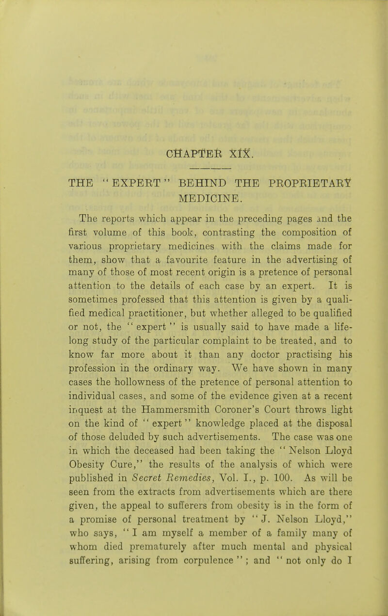 THE  EXPEBT BEHIND THE PROPRIETARY MEDICINE. The reports which appear in the preceding pages and the first volume of this book, contrasting the composition of various proprietary medicines with the claims made for them, show that a favourite feature in the advertising of many of those of most recent origin is a pretence of personal attention to the details of each case by an expert. It is sometimes professed that this attention is given by a quali- fied medical practitioner, but whether alleged to be qualified or not, the  expert  is usually said to have made a life- long study of the particular complaint to be treated, and to know far more about it than any doctor practising his profession in the ordinary way. We have shown in many cases the hollowness of the pretence of personal attention to individual cases, and some of the evidence given at a recent inquest at the Hammersmith Coroner's Court throws light on the kind of  expert  knowledge placed at the disposal of those deluded by such advertisements. The case was one in which the deceased had been taking the  Nelson Lloyd Obesity Cure, the results of the analysis of which were published in Secret Remedies, Vol. I., p. 100. As will be seen from the extracts from advertisements which are there given, the appeal to sufferers from obesity is in the form of a promise of personal treatment by J. Nelson Lloyd, who says,  I am myself a member of a family many of whom died prematurely after much mental and physical suffering, arising from corpulence  ; and  not only do I