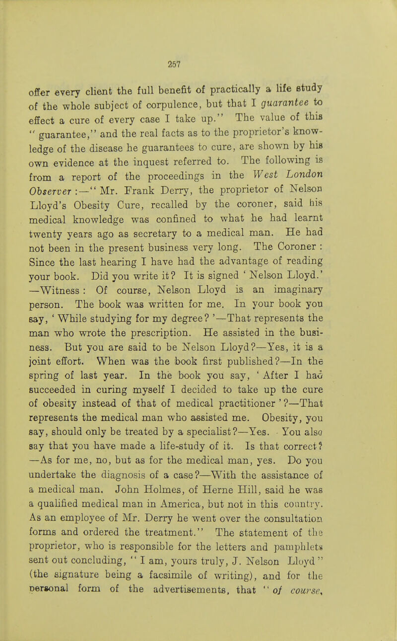 offer every client the full benefit of practically a life study of the whole subject of corpulence, but that I guarantee to effect a cure of every case I take up. The value of this  guarantee, and the real facts as to the proprietor's know- ledge of the disease he guarantees to cure, are shown by his own evidence at the inquest referred to. The following is from a report of the proceedings in the West London Observer :— Mr. Frank Derry, the proprietor of Nelson Lloyd's Obesity Cure, recalled by the coroner, said his medical knowledge was confined to what he had learnt twenty years ago as secretary to a medical man. He had not been in the present business very long. The Coroner : Since the last hearing I have had the advantage of reading your book. Did you write it? It is signed ' Nelson Lloyd.' —Witness : Of course, Nelson Lloyd is an imaginary person. The book was written for me. In your book you say, ' While studying for my degree? '—That represents the man who wrote the prescription. He assisted in the busi- ness. But you are said to be Nelson Lloyd?—Yes, it is a joint effort. When was the book first published?—In the spring of last year. In the book you say, ' After I ha<y succeeded in curing myself I decided to take up the cure of obesity instead of that of medical practitioner ' ?—That represents the medical man who assisted me. Obesity, you say, should only be treated by a specialist?—Yes. You also say that you have made a life-study of it. Is that correct? —As for me, no, but as for the medical man, yes. Do you undertake the diagnosis of a case?—With the assistance of a medical man. John Holmes, of Herne Hill, said he was a qualified medical man in America, but not in this country. As an employee of Mr. Derry he went over the consultation forms and ordered the treatment. The statement of the proprietor, who is responsible for the letters and pamphlets sent out concluding, lam, yours truly, J. Nelson Lloyd  (the signature being a facsimile of writing), and for the Deraonal form of the advertisements, that  of course,