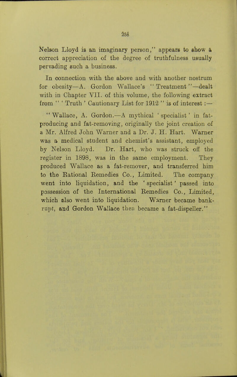 Nelson Lloyd is an imaginary person, appears to show a correct appreciation of the degree of truthfulness usually pervading such a business. In connection with the above and with another nostrum for obesity—A. Gordon Wallace's Treatment—dealt with in Chapter VII. of this volume, the following extract from  ' Truth ' Cautionary List for 1912  is of interest : —  Wallace, A. Gordon.—A mythical ' specialist ' in fat- producing and fat-removing, originally the joint creation of a Mr. Alfred John Warner and a Dr. J. H. Hart. Warner was a medical student and chemist's assistant, employed by Nelson Lloyd. Dr. Hart, who was struck off the register in 1898, was in the same employment. They produced Wallace as a fat-remover, and transferred him to the Rational Remedies Co., Limited. The company went into liquidation, and the ' specialist ' passed into possession of the International Remedies Co., Limited, which also went into liquidation. Warner became bank- rupt, and Gordon Wallace then became a fat-dispeller.