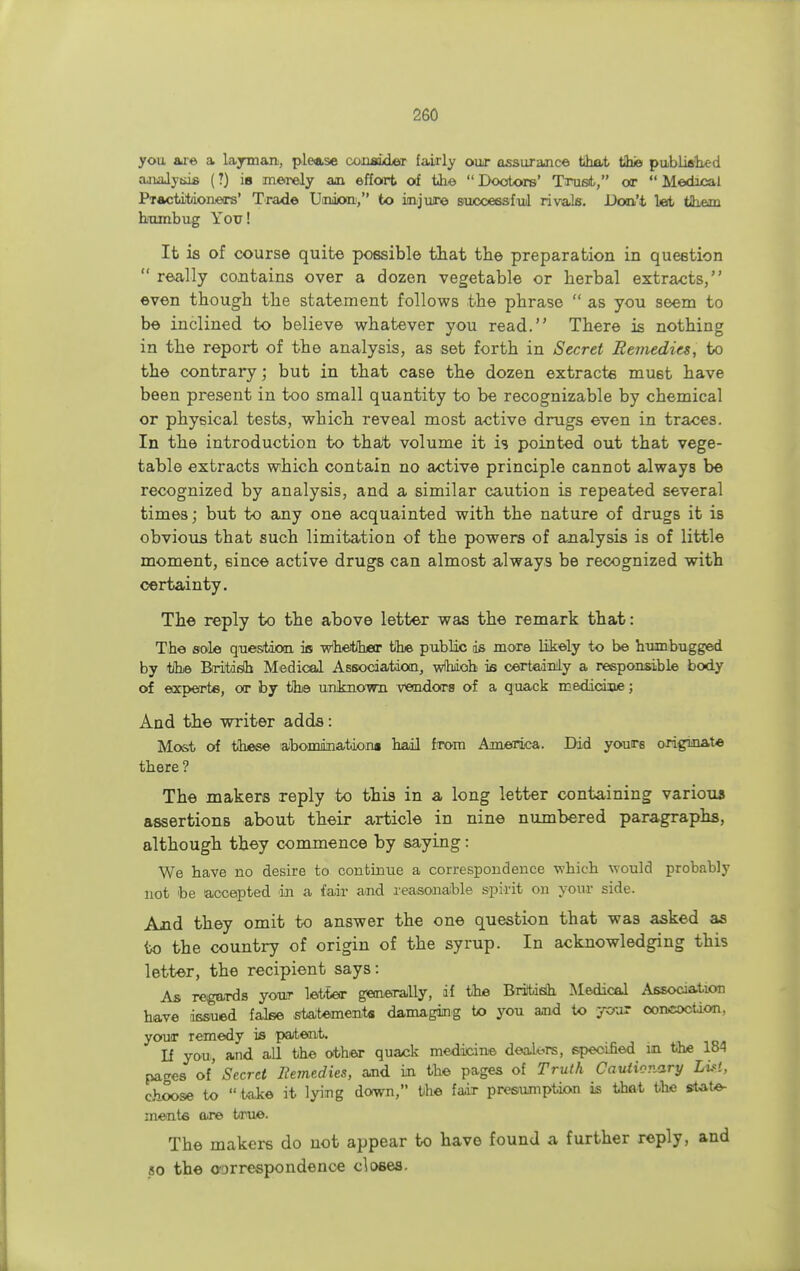 you are a layman, please coiiakLeT fairly our assurance that tike published analysis (1) is merely an effort of the  Doctors' Trust, or  Medical Practitioners' Trade Union, to injure successful rivals. Don't let tlhem humbug You! It is of course quite possible that the preparation in question  really contains over a dozen vegetable or herbal extracts, even though the statement follows the phrase  as you seem to be inclined to believe whatever you read. There is nothing in the report of the analysis, as set forth in Secret Remedies, to the contrary; but in that case the dozen extracts must have been present in too small quantity to be recognizable by chemical or physical tests, which reveal most active drugs even in traces. In the introduction to that volume it is pointed out that vege- table extracts which contain no active principle cannot always be recognized by analysis, and a similar caution is repeated several times; but to any one acquainted with the nature of drugs it is obvious that such limitation of the powers of analysis is of little moment, 6ince active drugs can almost always be recognized with certainty. The reply to the above letter was the remark that: The sole question is WhetJher the public ds more likely to be humbugged by tihe Briitisn Medical Association, wfhaoh is certainly a responsible body of experts, or by the unknown vendors of a quack medicine; And the writer adds: Most of these abomination* hail from America. Did yours originate there ? The makers reply to this in a long letter containing various assertions about their article in nine numbered paragraphs, although they commence by saying: We have no desire to continue a correspondence which would probably not be accepted in a fair and reasonable spirit on your side. Axid they omit to answer the one question that was asked as to the country of origin of the syrup. In acknowledging this letter, the recipient says: As regards your letter generally, if the British Medical Association have issued false statements damaging to you and to your concoction, your remedy is patent. If you, and all the other quack medicine dealers, specified in the 184 pa<*es of' Secret Remedies, and in the pages of Truth Cautionary List, choose to  take it lying down, the fair presumption is that the state- ments are true. The makers do not appear to have found a further reply, and so the correspondence closes.