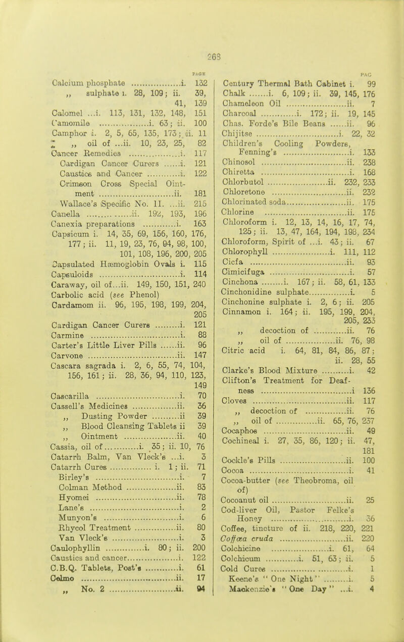 263 Calcium phosphate i. 132 „ sulphate 1. 28, 109; ii. 39, 41, 139 Calomel ...i. 113, 131, 132, 148, 151 Camomile i. 63; ii. 100 Camphor i. 2, 5, 65, 135, 173; da. 11 Z „ oil of ...ii. 10, 23, 25, 82 Cancer Remedies i. 117 Cardigan Cancer Curers i. 121 Caustics and Cancer i. 122 Crimson Cross Special Oint- ment ii. 181 Wallace's Specific No. II. ...ii. 215 Canella ii. 19^, 193, 196 Canexia preparations i. 163 Capsicum i. 14, 35, 69, 156, 160, 176, 177; ii. 11, 19, 23, 76, 94, 98, 100, 101, 108, 196, 200, 205 Dapsulated Haemoglobin Ovals L 115 Capsuloids i. 114 Caraway, oil of ...ii. 149, 150, 151, 240 Carbolic acid (see Phenol) Cardamom ii. 96, 195, 198, 199, 204, 205 Cardigan Cancer Curers i. 121 Carmine i. 88 Carter's Little Liver Pills ii. 96 Carvone ii. 147 Cascara sagrada i. 2, 6, 55, 74, 104, 156, 161; ii. 28, 36, 94, 110, 123, 149 Cascarilla i. 70 Cassell's Medicines ii. 36 ,, Dusting Powder ii 39 ,, Blood Cleansing Tablets ii 39 ,, Ointment ii. 40 Cassia, oil of i. 35 ; ii. 10, 76 Catarrh Balm, Van Vleck's ...i. 3 Catarrh Cures i. 1; ii. 71 Birley's i. 7 Colman Method ii. 83 Hyomei ii. 78 Lane's i. 2 Munyon's i. 6 Pvhycol Treatment ii. 80 Van Vleck's i. 3 Caulophyllin i. 80; ii. 200 Caustics and cancer i. 122 C.B.Q. Tablets, Post's i. 61 Celmo ii. 17 PAG Century Thermal Bath Cabinet i. 99 Chalk i. 6, 109; ii. 39, 145, 176 Chameleon Oil ii. 7 Charcoal i. 172; ii. 19, 145 Chas. Forde'e Bile Beans ii. 96 Chijitse i. 22, 32 Children's Cooling Powders, Fenning's i. 133 Chinosol ii. 238 Chiretta i. 168 Ohlorbutol ii. 232, 233 Chloretone ii. 232 Chlorinated soda ii. 175 Chlorine ii. 175 Chloroform i. 12, 13, 14, 16, 17, 74, 125; ii. 13, 47, 164, 194, 198, 234 Chloroform, Spirit of ...i. 43: ii. 67 Chlorophyll i. Ill, 112 Cicfa ii. 93 Cimicifuga i. 57 Cinchona i. 167 ; ii. 58,61,133 Cinchonidine sulphate L 5 Cinchonine sulphate i. 2, 6; ii. 205 Cinnamon i. 164; ii. 195, 199, 204, 205, 233 ,, decoction of ii. 76 „ oil of ii. 76, 98 Citric acid i. 64, 81, 84, 86, 87; ii. 28, 55 Clarke's Blood Mixture i. 42 Clifton's Treatment for Deaf- ness i 136 Cloves ii. 117 ,, decoction of ii. 76 „ oil of ii. 65, 76, 237 Cocaphos ii. 49 Cochineal i. 27, 35, 86, 120; ii. 47, 181 Cockle's Pills ii. 100 Cocoa i. 41 Cocoa-butter (see Theobroma, oil of) Cocoanut oil ii. 25 Cod-liver Oil, Pastor Felke's Honey i. 36 Coffee, tincture of ii. 218, 220, 221 Coffota cruda ii. 220 Colchicine i. 61, 64 Colcbicum i. 51, 63; ii. 5 Cold Cures a. 1 Koene's  One Night i. 5