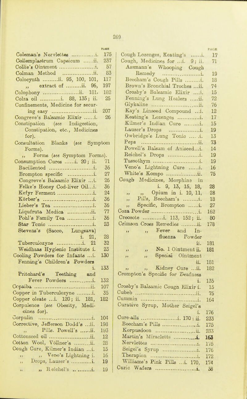 PAOB Coleman's Nervlettes i. 175 Collemplastrum Capsicum ii. 237 Collie's Ointment i, 57 Colman Method ii. 83 Colocynth ii. 95, 100, 101, 117 „ extract of ii. 96, 197 Colophony id. 181. 182 Colza oil i. 88, 135; ii. 25 Confinements, Medicine for secur- ing easy ii. 207 Congreve's Baisamic Elixir i. 26 Constipation (see Indigestion, Constipation, etc., Medicines for). Consultation Blanks (see Symptom Forms). „ Forms (see 'Symptom Forms). Consumption Cures i. 20; ii. 71 Bacillentod i. 36 Brompton specific i. 27 Congreve's Balsamic Elixir ...i. 26 Felke's Honey Cod-liver Oil...i. 36 Kefyr Ferment i. 24 Korber'a i. 36 Lieber'a Tea i. 36 Liqufruta Medica ii 77 Pohl's Family Tea i. 36 Star Tonic i. 23 Stevens's (Sacco, Lungsava) i. 21, 28 Tuberculozyne i. 21 32 Weddhaaa Hygienic Institute i. 23 Cooling Powders for Infants ...i. 130 Fenning's Children's Powdars i. 133 PTitohtard'e Teeitihdng and Fever Powders i. 132 Copaiba ii. 107 Copper in Tuberculozyne i. 35 Copper oleate ...i. 120; ii. 181, 182 Corpulence (see Obesity, Medi- cines for). Corpulin d. 104 Corrective, Jefferson Dodd's ...ii. 198 Pills. Powell's ii. 193 Cottonseed oil ii. 12 Cotton Wool, Vollner's ...ii. 28 Cough Cure, Kilmer's Indian ...i. 15 »> >, Veno's Lightning i. 16 ,, Drops, Lauser's i. 19 „ Reichel's i. 19 PACE Cough Lozenges, Heating's i. 17 Cough, Medicines for ...d. 9; ii. 71 Assmann's Whooping Cough Remedy i. 19 Baecham's Cough Pills i. 18 Brown's Bronchial Troches ...ii. 74 Crosby's Balsamic Elixir ....i. 15 Fenning's Lung Healers ii. 72 Glykaline ii. 76 Kay's Linseed Compound ...i. 12 Keatdng's Lozenges i. 17 Kilmer's Indian Cure i. 15 Lauser's Drops i. 19 Owbridge's Lung Tonic i. 13 Peps ii. 73 Powell's Balsam of Aniseed...i. 14 Reichel's Drops i. 19 Tussothym i. 19 Veno's Lightning Cure i. 16 White's Kompo ■ id. 75 Cough Meidioines, Morphine in i. 9, 13, 15, 18, 28 „ „ Opium in i. 10, 11, 28 ,, Pills, Beecham's i. 18 ,, Specific, Brompton i. 27 Coza Powder i. 162 Creosote i. 113, 152; ii 80 Crimson Cross Remedies ii. 178 » „ Fever and In- fluenza Powder ii. 181 » „ No. 1 Ointment ii 181 n ,> Special Ointment ii 181 » >, Kidney Cure ...ii. 182 Orompton's Specific for Deafness i 135 Crosby's Balsamic Cougn Elixir i 15 Cubeb ii. 75 Cummin j. 154 Curative Syrup, Mother Sedgel's i. 176 Cure-alls i. 170 ii. 233 Beeoham's Pills i 175 Korpusdoon ii. 233 Martin's Miracletts j. 163 Nervlettes i, 175 Sedgel's Syrup i. 176 Therapion i, 172 Williams's Pink Pills ...i 170, 174 Curie Wafers i. 58