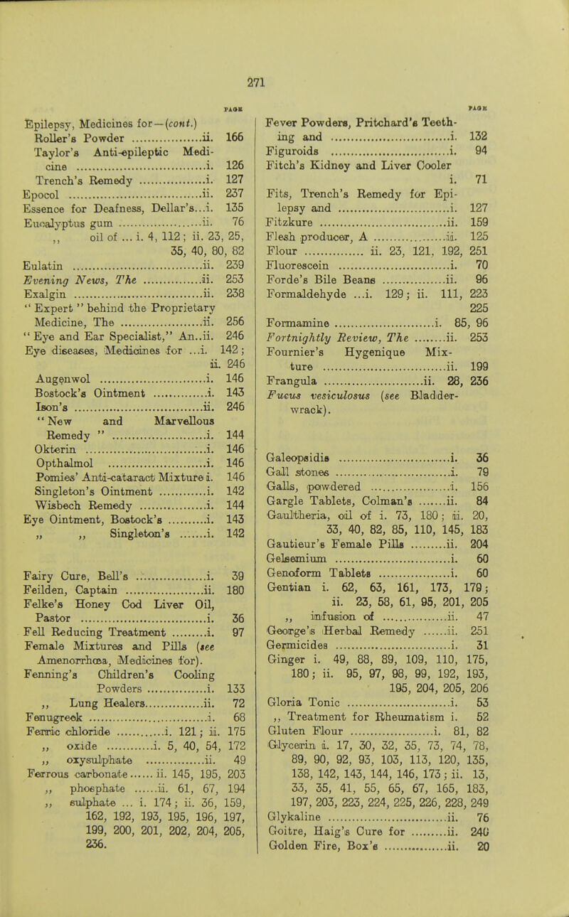 tJM Epilepsy, Medicines foe — (cont.) Roller's Powder ii. 166 Taylor's Anti-epileptdc Medi- cine i. 126 Trench's Remedy i. 127 Epocol ii. 237 Essenoe for Deafness, Dellar's...i. 135 Eucalyptus gum ii. 76 oil of ... i. 4, 112; ii. 23, 25, 35, 40, 80, 82 Eulatin ii. 239 Evening News, The ii. 253 Exalgin ii. 238  Expert  behind the Proprietary Medicine, The ii. 256  Eye and Ear Specialist, An..ii. 246 Eye diseases, Medicines .for .. .i. 142 ; ii. 246 Augenwol i. 146 Bostock's Ointment i. 143 Ison's ii. 246 New and Marvellous Remedy  i. 144 Okterin ...i. 146 Opthalmol i. 146 Pomies' Anti-cataract Mixture i. 146 Singleton's Ointment i. 142 Wisbech Remedy i. 144 Eye Ointment, Bostock's i. 143 „ ,, Singleton's i. 142 Fairy Cure, Bell's i. 39 Feilden, Captain ii. 180 Felke's Honey Cod Liver Oil, Pastor i. 36 Fell Reducing Treatment i. 97 Female Mixtures and Pills {tee Amenorrhea, Medicines for). Fenning's Children's Cooling Powders i. 133 ,, Lung Healers ii. 72 Fenugreek i. 68 Ferric chloride i. 121; ii. 175 „ oxide i. 5, 40, 54, 172 ,, oxysulphiate ii. 49 Ferrous carbonate ii. 145, 195, 203 ,, phosphate ii. 61, 67, 194 ,, sulphate ... i. 174; ii. 36, 159, 162, 192, 193, 195, 196, 197, 199, 200, 201, 202, 204, 205, 236. Fever Powders, Pritchard'a Teeth- ing and i. 132 Figuroids i. 94 Fitch's Kidney and Liver Cooler i. 71 Fits, Trench's Remedy for Epi- lepsy and i. 127 Fitzkure ii. 159 Flesh producer, A id. 125 Flour ii. 23, 121. 192, 251 Fluorescein i. 70 Forde's Bile Beans ii. 96 Formaldehyde ...i. 129; ii. Ill, 223 225 Formamine i. 85, 96 Fortnightly Review, The ii. 253 Fournier's Hygenique Mix- ture ii. 199 Frangula ii. 28, 236 Fucus vesiculosus (see Bladder- wrack) . Galeopsidis i. 36 Gall stones i. 79 Galls, powdered i. 156 Gargle Tablets, Colman's ii. 84 Gaultheiria, oil of i. 73, 180; ii. 20, 33, 40, 82, 85, 110, 145, 183 Gautieur's Female Pills ii. 204 Gekemium i. 60 Genoform Tablets i. 60 Gentian i. 62, 63, 161, 173, 179; ii. 23, 58, 61, 95, 201, 205 ,, infusion of ii. 47 George's Herbal Remedy ii. 251 Germicides i. 31 Ginger i. 49, 88, 89, 109, 110, 175, 180; ii. 95, 97, 98, 99, 192, 193, 195, 204, 205, 206 Gloria Tonic i. 53 ,, Treatment for Rheumatism i. 52 Gluten Flour i. 81, 82 Glycerin i. 17, 30, 32, 35, 73, 74, 78, 89, 90, 92, 93, 103, 113, 120, 135, 138, 142, 143, 144, 146, 173; ii. 13, 33, 35, 41, 55, 65, 67, 165, 183, 197, 203, 223, 224, 225, 226, 228, 249 Glykaline ii. 76 Goitre, Haig's Cure for ii. 240 Golden Fire, Box's ii. 20