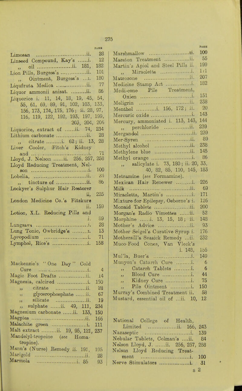 Limosan ii- 28 Linseed Compound, Kay's i. 12 „ oil ii- 181, 182 Lion Pills, Burgess's ii. 101 „ Ointment, Burgess's ...l. 180 LiqufTuta Medica ii. 77 Liquor ammonii anisat ii. 86 Liquorice i. 11, 14, 18, 19, 45, 54, 55, 61, 69, 89, 91, 102, 103, 133, 156, 173, 174, 175, 176; id, 28, 97, 116, 119, 122, 192, 193, 197, 199, 203, 204, 206 Liquorice, extract of ii. 74, 234 Lithium carbonate ii. 28 „ citrate i. 62; ii. 13, 28 Liver Cooler, Fitch's Kidney and i. 71 Lloyd, J. Nelson ii. 256, 257, 258 Lloyd Reducing Treatment, Nel- son i. 100 Lobelia, ii. <W ,, tincture of ii. 86 Lockyer's Sulphur Hair Restorer ii, 225 London Medicine Co.'s Eitzkure ii. 159 Lotion, X.L. Reducing Pills and J. 89 Lungsav* i. 28 Lung Tonic, Owbridge'6 l. 13 Lycopodium i. 71 Lymphoil, Rice's i. 158 Mackenzie's One Day Cold Cure i. 4 Magic Foot Drafts ii. 14 Magnesia, calcired i. 150 ,, citrate ii. 28 ,, glycerophosphate ii. 67 ,, silicate ii. 19 „ sulphate ii. 49, 111, 234 Magnesium carbonate ii. 133, 150 Magpies ii. 166 Malachite green i. Ill Malt extract ii. 19, 95, 121, 237 Mandelyl-tropeine {see Homa- tropine). Mann's (Nurse) Remedy ii. 19], 195 Marigold ii, 28 Marmola i. 85 93 MM MarshmaUow ai. 100 Marston Treatment ii- 65 Martin's Apiol and Steel Pills ii. 199 „ Miraaletts i- I'1 Matrozone 207 Medicine Stamp Act i- 182 Mcdi-cone Pile Treatment, Oxien i- l5i Meligrdn 238 Menthol i. 156, 172; ii. 20 Mercuric oxide i- 143 Mercury, ammoniated i. 113, 143, 144 ,, perchloride ii- 239 Mergandol ii- 239 MernSyren ii- 89 Methyl alcohol ii- 238 Methylene blue ii- 145 Methyl orange i. 86 „ salicylate i. 73, 180 ; ii. 20, 33, 40, 82, 85, 110, 145, 183 Metramine (see Formamine). Mexican Hair Renewer i. 226 Milk ii. 69 Miraoletts, Martin's i. 171 Mixture (for Epilepsy, Osborne's i. 126 Monaid Tablets ii. 200 Morgan's Radio Vimiettes ii. 52 Morphine d. 13, 15, 18; ii. 148 Mother's Advice ii. 93 Mother iSeigel's Curative Syrup i. 176 Mothersill's Seasick Remedy ...ii. 232 Muco-Food Cones, Van Vleck's i. 148, 155 Mul'k, Buer's i. 149 Mnnyon's Catarrh Cure i. 6 ,, Catarrh Tablets i. 6 ,, Blood Cure i. 44 ,, Kidney Cure i. 75 ,, Pile Ointment i. 150 Murray's Combined Treatment ii. 58 Mustard, essential oil of ...ii. 10, 12 National College of Health, Limited ii. 166, 243 Nazaseptic i. 139 Nebular Tablets, Colman's ....ii. 84 Nelson Lloyd, J ii. 256, 257, 258 Nelson Lloyd Reducing Treat- ment i. 100 Nerve Stimulators i. 31 S 2