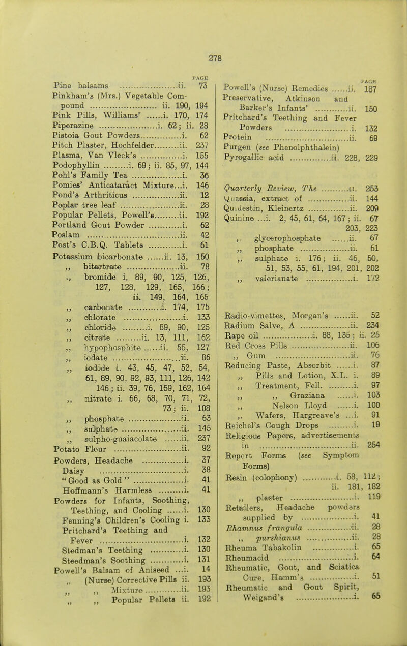 PAGE Pine balsams ii. 73 Pinkham's (Mrs.) Vegetable Com- pound ii. 190, 194 Pink Pills, Williams' i. 170, 174 Piperazine i. 62; ii. 28 Pistoia Gout Powders i. 62 Pitch Plaster, Hochf elder ii. 237 Plasma, Van Vleck's i. 155 Podophyllin i. 69; ii. 85, 97, 144 Pohl's Family Tea i. 36 Pomies' Anticataract Mixture...i. 146 Pond's Arthriticus ii. 12 Poplar tree leaf ii. 28 Popular Pellets, Powell's ii. 192 Portland Gout Powder i. 62 Poslam ii. 42 Post's C.B.Q. Tablets i. 61 Potassium bicarbonate ii. 13, 150 ,, bitart/rate id. 78 bromide i. 89, 90, 125, 126, 127, 128, 129, 165, 166; ii. 149, 164, 165 ,, carbonate i. 174, 17b chlorate i. 133 „ chloride i. 89, 90, 125 „ citrate ii. 13, 111, 162 hypophosphite ii. 55, 127 ,, iodate ii. 86 ,, iodide i. 43, 45, 47, 52, 54, 61, 89, 90, 92, 93, 111, 126, 142 146; m. 39, 76, 159, 162, 164 ,, nitrate i. 66, 68, 70, 71, 72, 73; ii. 108 ,, phosphate ii. 63 ,, sulphate ii. 145 sulpbo-guaiacolate ii. 237 Potato Flour ii. 92 Powders, Headache i. 37 Daisy i. 38  Good as Gold  i. 41 Hoffmann's Harmless i. 41 Powders for Infants, Soothing, Teething, and Cooling i. 130 Fenning's Children's Cooling i. 133 Pritchard's Teething and Fever i. 132 Stedman's Teething i. 130 Steedman's Soothing i. 131 Powell's Balsam of Aniseed ...i. 14 (Nurse) Corrective Pills ii. 193 „ ,, Mixture ii- 193 „ Popular Pellets ii. 192 J'AGE Powell's (NurseJ Remedies ii. 187 Preservative, Atkinson and Barker's Infants' ii. 150 Pritchard's Teething and Fever Powders i. 132 Protein ii. 69 Purgen (see Phenolphthalein) Pyrogallie acid ii. 228, 229 Quarterly Review, The M. 253 Quassia, extract of ii. 144 QuiJestin, Kleinertz ii. 209 Quinine ...i. 2, 45, 61, 64, 167; ii. 67 203, 223 ,, glyceropho sphat e ...... ii. 67 ,, phosphate ii. 61 „ sulphate i. 176; ii. 46, 60, 51, 53, 55, 61, 194, 201, 202 ,, valerianate i. 172 Radio-vimettes, Morgan's ii. 52 Radium Salve, A ii. 234 Rape oil i. 88, 135; ii. 25 Red Cross Pills ii. 106 „ Gum ii. 76 Reducing Paste, Absorbit i. 87 ,, Pills and Lotion, X.L. i. 89 „ Treatment, Fell i. 97 ,, ,, Graziana i. 103 Nelson Lloyd i. 100 ,. Wafers, Hargreave's ...i. 91 Reichel's Cough Drops i. 19 Religious Papers, advertisements in ii. 254 Report Forais (see Symptom Forms) Resin i(colophony) i. 58. 112; ii. 181, 182 ,, plaster i- 119 Retailers, Headache powders supplied by i. 41 Rhamnus frangula ii. 28 ,, purshianus ii. 28 Rheuma Tabakolin i. 65 Rheumacid ..i. 64 Rheumatic, Gout, and Sciatica Cure, Hamm's i. 51 Rheumatic and Gout Spirit, Weigand's i- 65