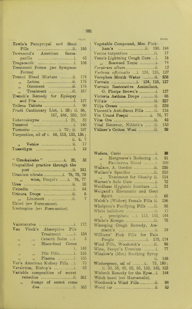 PAGE Towle'a Pennyroyal and Steel Pills ii. 195 Townsend's American SaTsa- parilla i. 43 Tragacanth i. 106 Treatment Forms [see Symptom Forms) Tremol Blood Mixture ii. 174 ,, Lotion di. 175 Ointment di. 176 ,, Treatment ii. 167 Trench'a Remedy for Epilepsy and Fit* i. 127 Trilene Tablets i. 90 Truth Cautionary List, i. 28; ii. 86, 167, 246, 258, 260 Tub&rculozyne i. 21, 32 Tumenol i. 140 Turmeric i. 70; di. 197 Turpentine, oil of i. 65, 113, 122, 136; ii. 6, 7 „ Venice ii. 17 Tussothym i. 19  UimckaloaJbo i. 22, 32 Unqualified practice through the post ii. 241 Uranium nitrate i. 76, 78, 79 „ wine, Pesqui's i. 76, 77 Utrea id. 28 [Tricedin i. 64 Urdcura Drops ii. 6 ,, Liniment ii. 7 Uiri^ol [see. Formamine). L/Totropine (sei Forir,amine). Valerianates i. 172 Van Vleck's Absorptive Pile Treatment i. 154 ,, Catarrh Balm ...i. 3 ,, ,, Muco-ifood Cones i. 148 ,, Pile Pills i. 155 ,, Plasma i. 155 Var's American Kidney Pills -..i. 70 VaTalettes, Bishop's i. 62 Variable composition of secret . remedies ii. 261 dosage of secret reme- dies ii. 263 PAGE Vegetable Compound, Mrs. Pink- ham's ii. 190, 194 Venice turpentine ii. 17 Veno's Lightning Cough Cure ...i. 16 ,, Seaweed Tonic i. 74 Veratrum album ii. 17 Verbena officinalis ...i. 124, 125, 127 Verophen Mouth Water ii. 238 Vervain i. 124, 125, 127 Vervain Restorative Assimilant, 0. Phelps Brown's i. 127 Victoria Asthma Drops ii. 86 Vilixir ii. 227 Vilja Cream ii. 239 Vincent'is Anti-Stout Pills ii. 116 Vin Urane Pesqui i. 76, 77 Vita Ore ii. 48 Vital Renewer, Niblett's ii. 153 VdlLner's Cotton Wool ii. 28 Wafers, Curie i. 38 ,, Hargreave's Reducing ..i. 91 ,, Paci derma Blood i. 109 Wallace, A. Gordon ii. 258 Wallace's Specifics ii. 210 ,, Treatment for Obesity ii. 114 Warner's Safe Cure ._i. 72 Weidhaas Hygienic Institute ...i. 23 Weigand's Rheumatic and Gout Spirit i. 65 Welch's (Widow) Female Pills ii. 196 Whelpton's Purifying Pills ii. 95 White hellebore ii. 17 „ precipitate ...i. 113, 143, 144 White's Kompo ii. 75 Whooping Cough Remedy, Ass- mann's i. 19 Williams' Pink Pills for Pale People i. 170, 174 Wind Pills, Woodcock's ii. 98 Wine, Pesqui's Uranium i. 77 Winslow's (Mrs.) Soothing Syrup ii. 148 Winteirgreen, oil of i.. 73, 180; ii. 20, 33, 40, 82, 85, 110, 145, 183 Wisbech Remedy for the Eyes...i. 144 Witch hazel (see Hamamelis). Woodcock's Wind Pills ii. 98 Wood tar ii. 50