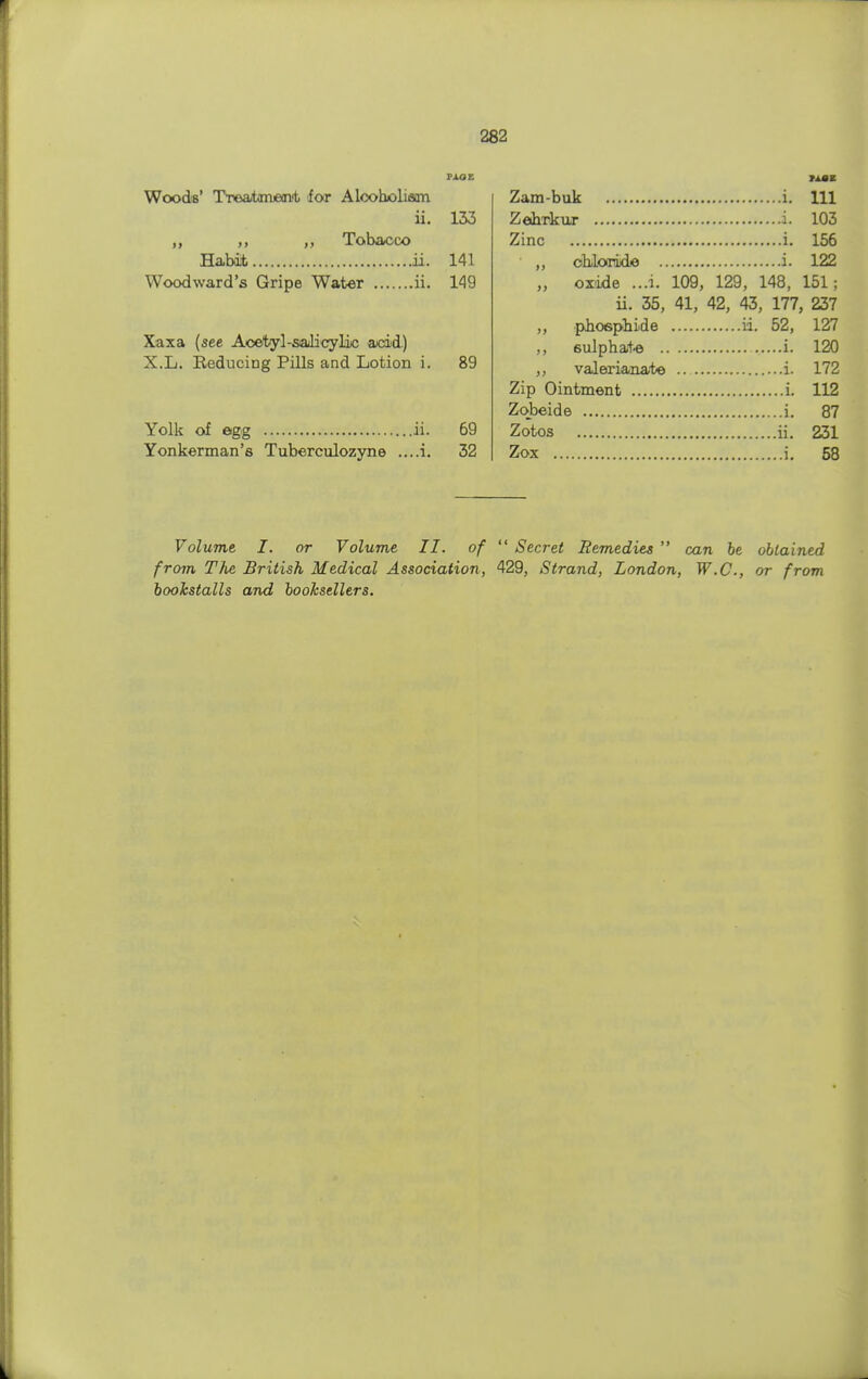 paoe Woods' Treatment for Alcoholism ii. 133 ,, ,, ,, Tobacco Habit ii. 141 Woodward's Gripe Water ii. 149 Xaxa (see Acetyl-salicylic acid) X.L. Reducing Pills and Lotion i. 89 Yolk of egg ii. 69 Yonkerman's Tuberculozyne ....i. 32 MM Zam-buk i. Ill Zebrkur L 103 Zinc i. 156 „ chloride i. 122 „ oxide ...i. 109, 129, 148, 151; ii. 35, 41, 42, 43, 177, 237 ,, phosphide ii. 52, 127 ,, sulphate i. 120 ,, valerianate i. 172 Zip Ointment i. 112 Zobeide i. 87 Zotos ii. 231 Zox i. 58 Volume I. or Volume II. of  Secret Remedies  can be obtained from The British Medical Association, 429, Strand, London, W.C., or from bookstalls and booksellers.