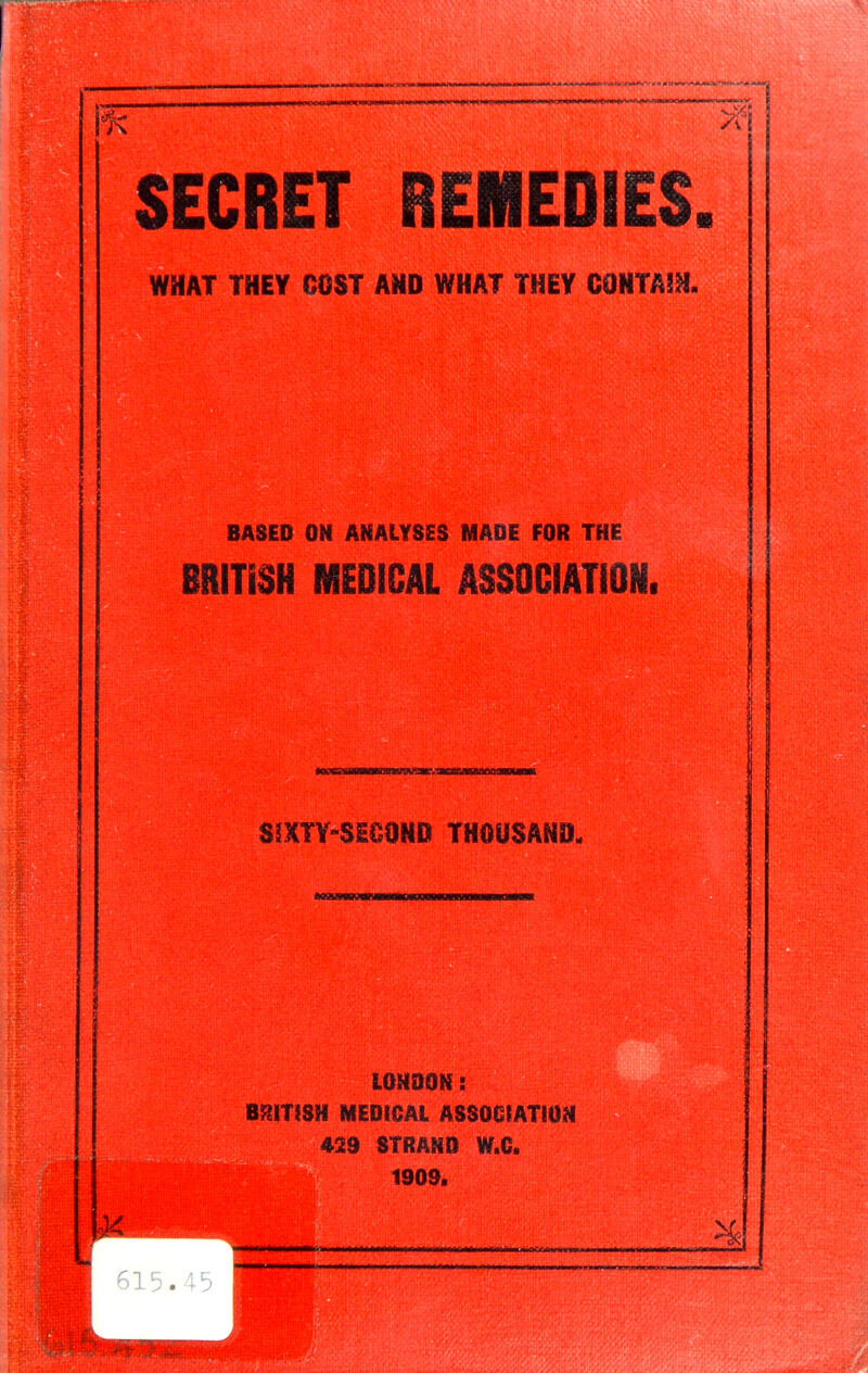 SECRET REMEDIES. WHAT THEY COST AND WHAT THEY CONTA!H. BASED ON ANALYSES MADE FOR THE BRITISH MEDICAL ASSOCIATION. SSXTY-SE&OND THOUSAND. LONDON: BRITISH MEDICAL ASSOCIATION 429 STRAND W.C. 1909. 615.45