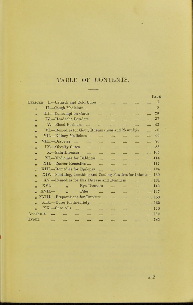 TABLE OF CONTENTS. Paub Chapter L—Catarrh and Cold Cures 1 „ II.—Cough Medicines 9 „ III.—Consumption Cures 20 ,, IV.—Headache Powders 37 „ v.—Blood Purifiers 42 „ VI.—Remedies for Gout, Rheumatism and Neuralgia .... 60 „ VII.—Kidney Medicines 66 „ VIIL—Diabetes 76 „ IX.—Obesity Cures 83 „ X.—Skin Diseases 105 „ XL—Medicines for Baldness .... 114 „ XIL—Cancer Remedies 117 „ XIII.—Remedies for Epilepsy 124 „ XIV.—Soothing, Teething and Cooling Powders for Infants.... 130 „ XV.—Remedies for Ear Disease and Deafness 134 „ X\T;.— „ Eye Diseases 142 „ XVn.— „ Piles 147 „ XVIII.—Preparations for Rupture 158 „ XIX.—Cures for Inebriety 162 „ XX.—Cure Alls 170 AppEifDix 182 Index «... .... .... .... .... .... .... .... 185