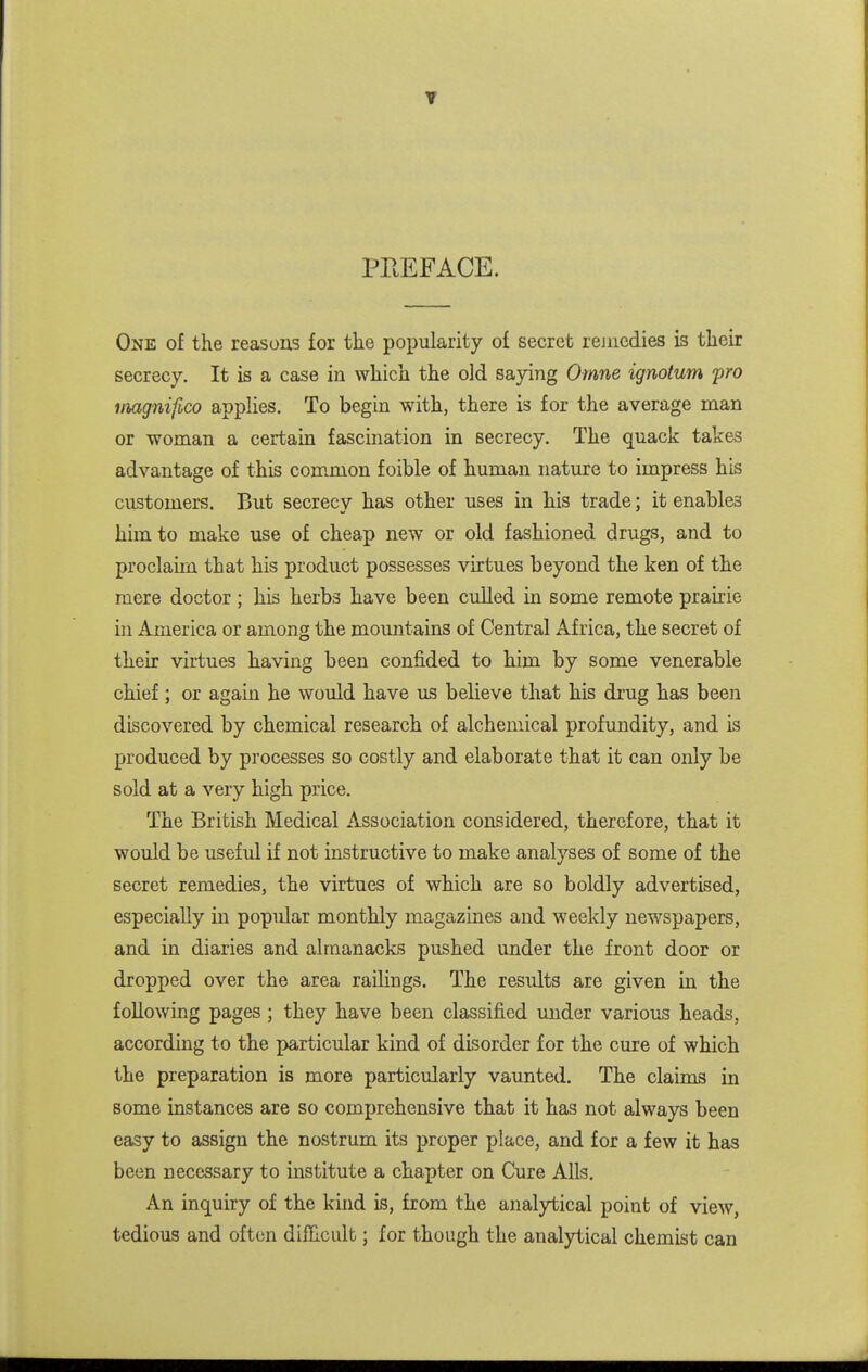 T PEEFACE. One of the reasons for the popularity of secret rejiicdies is their secrecy. It is a case in which the old saying Omne ignotum fro itmgnifico applies. To begin with, there is for the average man or woman a certain fascination in secrecy. The quack takes advantage of this common foible of human nature to impress his customers. But secrecv has other uses in his trade; it enables him to make use of cheap new or old fashioned drugs, and to proclaim that his product possesses virtues beyond the ken of the mere doctor; his herbs have been culled in some remote prairie in America or among the mountains of Central Africa, the secret of their virtues having been confided to him by some venerable chief; or again he would have us believe that his drug has been discovered by chemical research of alchemical profundity, and is produced by processes so costly and elaborate that it can only be sold at a very high price. The British Medical Association considered, therefore, that it would be useful if not instructive to make analyses of some of the secret remedies, the virtues of which are so boldly advertised, especially in popular monthly magazines and weekly newspapers, and in diaries and almanacks pushed under the front door or dropped over the area railings. The results are given in the following pages ; they have been classified mider various heads, according to the particular kind of disorder for the cure of which the preparation is more particularly vaunted. The claims in some instances are so comprehensive that it has not always been easy to assign the nostrum its proper place, and for a few it has been necessary to institute a chapter on Cure Alls. An inquiry of the kind is, from the analytical point of view, tedious and often difficult; for though the analytical chemist can