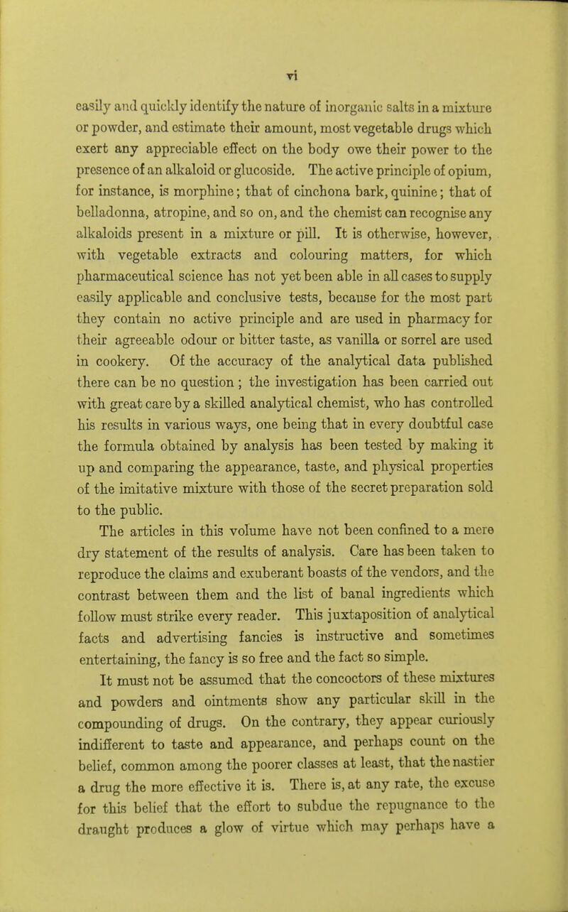 Ti easily aiul quickly identify the nature of inorganic salts in a mixture or powder, and estimate their amount, most vegetable drugs which exert any appreciable effect on the body owe their power to the presence of an alkaloid or glucoside. The active principle of opium, for instance, is morphine; that of cinchona bark, quinine; that of belladonna, atropine, and so on, and the chemist can recognise any alkaloids present in a mixture or pill. It is otherwise, however, with vegetable extracts and colouring matters, for which pharmaceutical science has not yet been able in all cases to supply easily applicable and conclusive tests, because for the most part they contain no active principle and are used in pharmacy for their agreeable odour or bitter taste, as vanilla or sorrel are used in cookery. Of the accuracy of the analytical data published there can be no question ; the investigation has been carried out with great care by a skilled analytical chemist, who has controlled his results in various ways, one being that in every doubtful case the formula obtained by analysis has been tested by making it up and comparing the appearance, taste, and physical properties of the imitative mix:ture with those of the secret preparation sold to the public. The articles in this volume have not been confined to a mere dry statement of the results of analysis. Care has been taken to reproduce the claims and exuberant boasts of the vendors, and the contrast between them and the list of banal ingredients which follow must strike every reader. This juxtaposition of analytical facts and advertising fancies is instructive and sometimes entertaining, the fancy is so free and the fact so simple. It must not be assumed that the concoctors of these mixtures and powders and ointments show any particular skill in the compounding of drugs. On the contrary, they appear curiously indifferent to taste and appearance, and perhaps count on the belief, common among the poorer classes at least, that the nastier a drug the more effective it is. There is, at any rate, the excuse for this belief that the effort to subdue the repugnance to the draught produces a glow of virtue which may perhaps have a