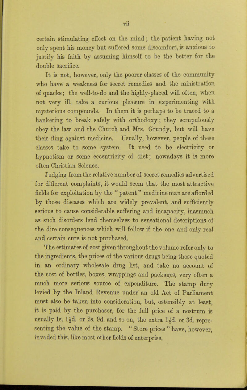 certain stimulating el!ect on the mind ; the patient having not only spent his money but suffered some discomfort, is anxious to justify his faith by assuming himself to be the better for the double sacrifice. It is not, however, only the poorer classes of the community who have a weakness for secret remedies and the ministration of quacks; the weU-to-do and the highly-placed will often, when not very iU, take a curious pleasure in experimenting with mysterious compounds. In them it is perhaps to be traced to a hankering to break safely with orthodoxy; they scrupulously obey the law and the Church and Mrs. Grundy, but will have their fling against medicine. Usually, however, people of these classes take to some system. It used to be electricity or hypnotism or some eccentricity of diet; nowadays it is more often Christian Science. Judging from the relative number of secret remedies advertised for difierent complaints, it would seem that the most attractive fields for exploitation by the  patent medicine man are afforded by those diseases which are widely prevalent, and sufficiently serious to cause considerable suffering and incapacity, inasmuch as such disorders lend themselves to sensational descriptions of the dire consequences which will follow if the one and only real and certain cure is not purchased. The estimates of cost given throughout the volume refer only to the ingredients, the prices of the various drugs being those quoted in an ordinary wholesale drug list, and take no account of the cost of bottles, boxes, wrappings and packages, very often a much more serious source of expenditure. The stamp duty levied by the Inland Revenue under an old Act of ParUament must also be taken into consideration, but, ostensibly at least, it is paid by the purchaser, for the full price of a nostrum is usually Is. l^d. or 23. 9d. and so on, the extra l|d. or 3d. repre- senting the value of the stamp.  Store prices  have, however, invaded this, like most other fields of enterprise.