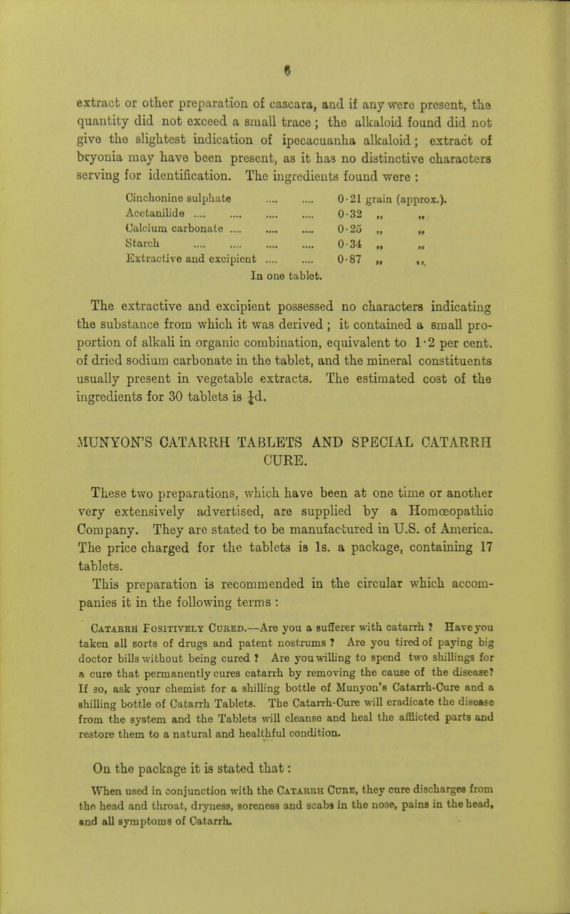 extract or other preparation of cascara, and if any were present, the quantity did not exceed a small trace ; the alkaloid found did not give the slightest indication of ipecacuanha alkaloid; extract of bryonia may have been present, as it has no distinctive characters serving for identification. The ingredients found were : Ciuchonine sulphate 0-21 grain (approx.). Acetanilide 0-32 „ „ Calcium carbonate 0-25 „ „ Starch 0-3'4 „ Extractive and excipient 0-87 i, , In one tablet. The extractive and excipient possessed no characters indicating the substance froni which it was derived ; it contained a small pro- portion of alkali in organic combination, equivalent to 1*2 per cent, of dried sodimn carbonate in the tablet, and the mineral constituents usually present in vegetable extracts. The estimated cost of the ingredients for 30 tablets is Jd. MUNYON'S CATARRH TABLETS AND SPECIAL CATARRH CURE. These two preparations, which have been at one time or another very extensively advertised, are supplied by a Homoeopathic Company. They are stated to be manufactured in U.S. of America. The price charged for the tablets is Is. a package, containing 17 table t-s. This preparation is recommended in the circular which accom- panies it in the following terms ; Catabbh FosiTiVELY CanED.—Are you a sufferer with catarrh 7 Have you taken all sorts of drugs and patent nostrums ? Are you tired of paying big doctor bills without being cured 7 Are youwiUing to spend two shillings for a cure that permanently cures catarrh by removing the cause of the disease? If 30, ask your chemist for a shilling bottle of Munyou's Catarrh-Cure and a shilling bottle of Catarrh Tablets. The Catarrh-Cure will eradicate the disease from the system and the Tablets will cleanse and heal the afflicted parts and restore them to a natural and healthful condition. On the package it ia stated that: When used in conjunction with the Catarrh Cure, they cure discharges from thn head and throat, dryness, soreness and scabs in the nose, pains in the head, and all symptoms of Catarrh.