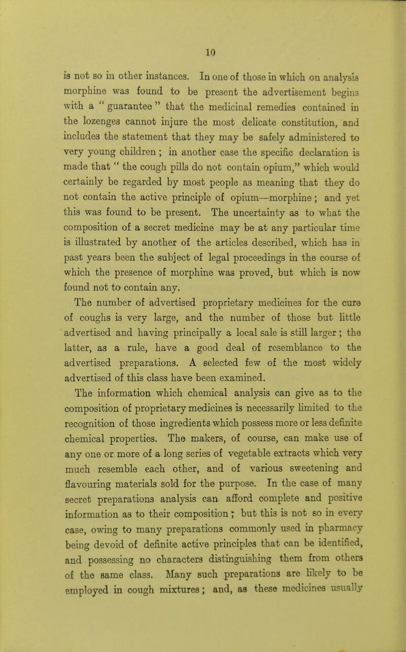 is not so iu other instances. In one of those m which on analysis morphine was found to be present the advertisement begins with a  guarantee  that the medicinal remedies contained in the lozenges cannot mjure the most deHcate constitution, and includes the statement that they may be safely administered to very young children; in another case the specific declaration is made that  the cough pills do not contain opium, which would certainly be regarded by most people as meaning that they do not contain the active principle of opium—morphine; and yet this was found to be present. The uncertainty as to what the composition of a secret medicine may be at any particular time is illustrated by another of the articles described, which has in past years been the subject of legal proceedings in the course of which the presence of morphine was proved, but which is now found not to contain any. The number of advertised proprietary medicines for the cure of coughs is very large, and the number of those but little advertised and having principally a local sale is stiU larger ; the latter, as a rule, have a good deal of resemblance to the advertised preparations. A selected few of the most widely advertised of this class have been examined. The information which chemical analysis can give as to the composition of proprietary medicines is necessarily limited to the recognition of those ingredients which possess more or less definite chemical properties. The makers, of course, can make use of any one or more of a long series of vegetable extracts which very much resemble each other, and of various sweetening and flavouring materials sold for the purpose. In the case of many secret preparations analysis can afEord complete and positive information as to their composition; but this is not so in every case, owing to many preparations commonly used in pharmacy being devoid of definite active principles that can be identified, and possessing no characters distinguishing them from others of the same class. Many such preparations are hkely to be employed in cough mixtures; and, as these medicines usually