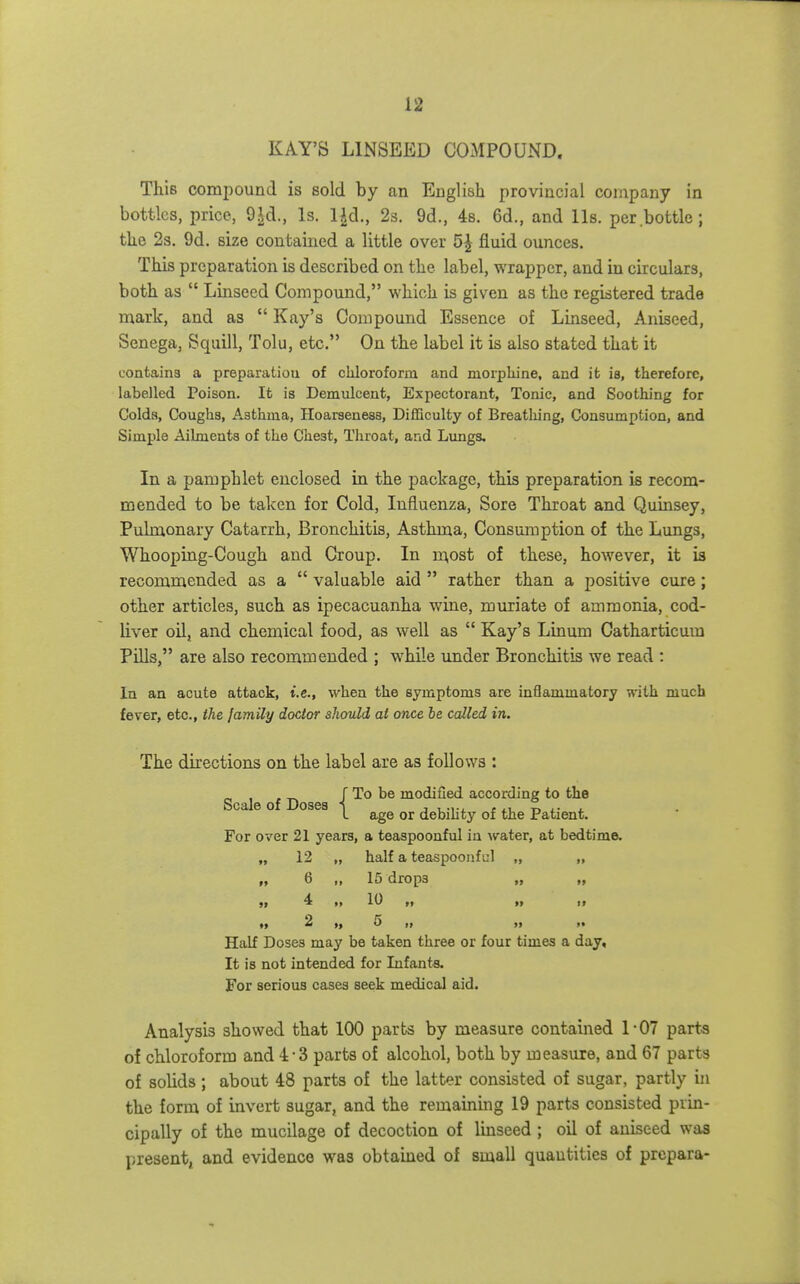 KAY'S LINSEED COMPOUND. This compound is sold by an English provincial company in bottles, price, Is. l|d,, 2s. 9d., 4s. 6d., and lis. per bottle; tbe 2s. 9d. size contained a little over 5J fluid ounces. This preparation is described on the label, wrapper, and in circulars, both as Linseed Compound, which is given as the registered trade mark, and as Kay's Compound Essence of Linseed, Aniseed, Senega, Squill, Tolu, etc. On the label it is also stated that it contains a preparation of chloroform and morpliine, and it ia, therefore, labelled Poison. It is Demulcent, Expectorant, Tonic, and Soothing for Colds, Coughs, Asthma, Hoarseness, Difficulty of Breatliing, Consumption, and Simple Ailments of the Chest, Throat, and Lungs. In a pamphlet enclosed in the package, this preparation is recom- mended to be taken for Cold, Influenza, Sore Throat and Quinsey, Pulmonary Catarrh, Bronchitis, Asthma, Consumption of the Lungs, Whooping-Cough and Croup. In m,ost of these, however, it ia recommended as a valuable aid rather than a positive cure; other articles, such as ipecacuanha wine, muriate of ammonia, cod- liver oil, and chemical food, as well as Kay's Linum Catharticum Pills, are also recommended ; while under Bronchitis we read : In an acute attack, i.e., when the symptoms are inflammatory with much fever, etc., ihe family doctor should at once be called in. The directions on the label are as follows : S I f Doses ■[ modified according to the L age or debihty of the Patient. For over 21 years, a teaspoonful in water, at bedtime. „ 12 „ half a teaspoonful „ „ „ 6 „ 15 drops „ „ 4 II 10 t, »» 2 „ 5 Half Doses may be taken three or four times a day. It is not intended for Infanta. For serious cases seek medical aid. Analysis showed that 100 parts by measure contained 1-07 parts of chloroform and 4-3 parts of alcohol, both by measure, and 67 parts of solids; about 48 parts of the latter consisted of sugar, partly in the form of invert sugar, and the remaining 19 parts consisted prin- cipally of the mucilage of decoction of Imseed ; oil of aniseed was present, and evidence was obtained of small quantities of prcpara-
