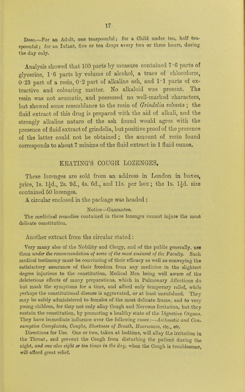 Doae, For an Adult, one teaspoonful; for a Child under ten, half tea- spoonful; for an Infant, five or ten drop? every two or three hoars, during the day only. Analysis showed that 100 parts by measure contained 7-6 parts oi glycerine, 1-6 parts by volume of alcohol, a trace of chloroform, 0-23 part of a resin, 0-2 part of alkaline ash, and Tl parts of ex- tractive and colouring matter. No alkaloid -was present. The resin was not aromatic, and possessed no well-marked characters, but showed some resemblance to the resin of Grinddia rohusta \ the fluid extract of this drug is prepared with the aid of alkali, and the strongly alkaline nature of the ash found would agree with the presence of fluid extract of grindelia, but positive proof of the presence of the latter could not be obtained; the amount of resin found corresponds to about 7 minims of the fluid extract in 1 fluid ounce, KEATING'S COUGH LOZENGES, These lozenges are sold from an address in London in boxes, price, Is. l-|d., 2s. 9d., 4s. 6d., and lis, per box; the Is. l^d. size contained 50 lozenges. A circular enclosed in the package was headed : Notice—Guarantee. The medicinal remedies contained in these lozenges cannot injure the most delicate constitution. Another extract from the circular stated: Very many also of the Nobility and Clergy, and of the pubh'o generally, use them under the recommendation a} some of the most eminent of the Faculty. Such medical testimony must be convincing of their efficacy as well as conveying the satisfactory assurance of their freedom from any medicine in the shghtest degree injurious to the constitution, Medical Men being well aware of the deleterious effects of many preparations, which in Pulmonary Affections do but mask the symptoms for a time, and afford only temporary reUef, while perhaps the constitutional disease is aggravated, or at least unsubdued. They may be safely administered to females of the most delicate frame, and to very young children, for they not only allay Cough and Nervous Irritat-ion, but they sustain the constitution, by promoting a healthy state of the Digestive Organs, They have immediate influence over the following cases :—Aslhmatic and Con. eumptive Complaints, Coughs, Shortness of Breath, Hoarseness, etc., etc. Directions for Use. One or two, taken at bedtime, will allay the im'tation in the Throat, and prevent the Cough from disturbing the patient during tho night, and one also eight or ten times in the day, when the Cough is troublesome, will afford great relief.