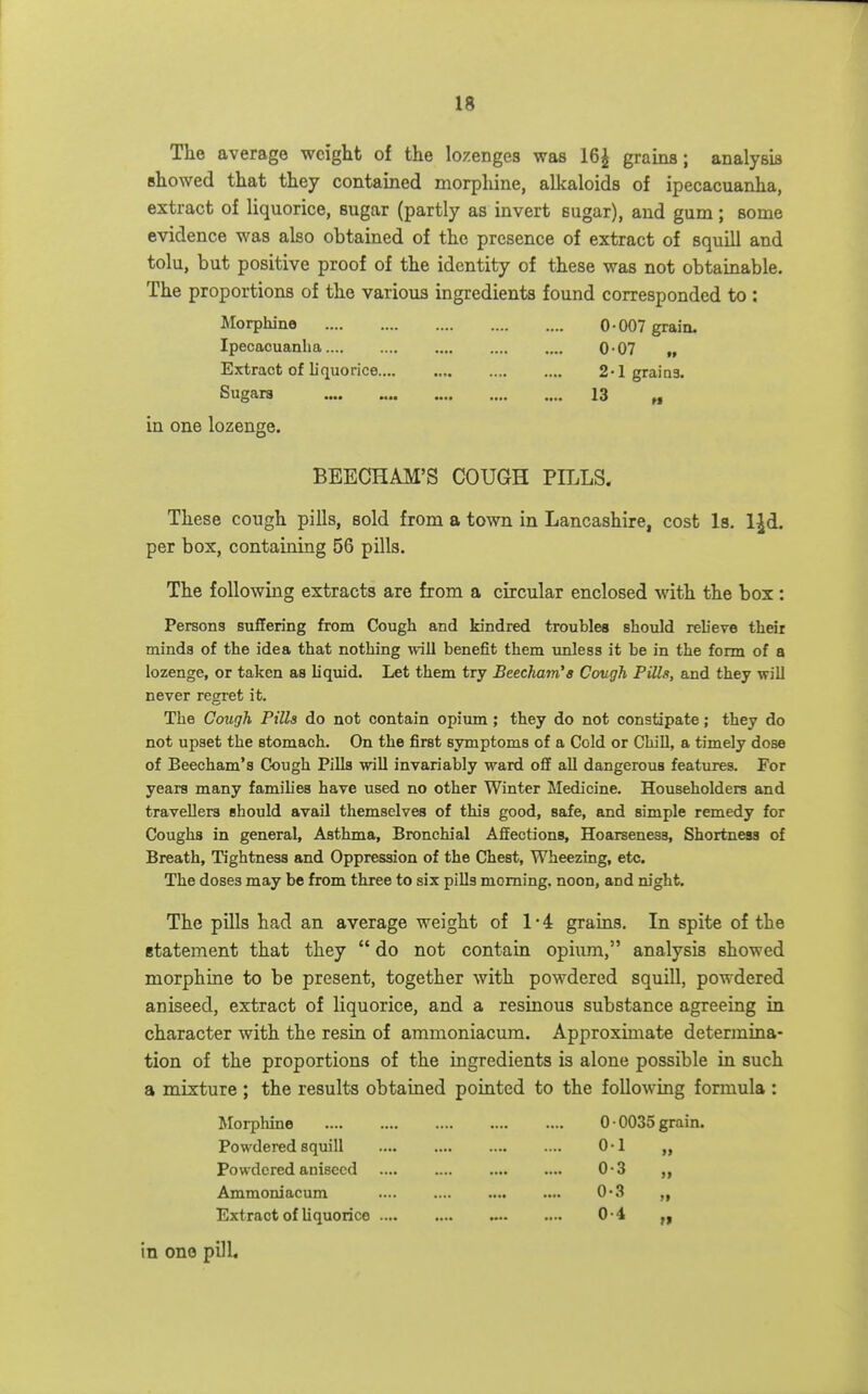 The average weight of the lozenges was 16^ grains; analysis showed that they contained morphine, alkaloids of ipecacuanha, extract of liquorice, sugar (partly as invert sugar), and gum; some evidence was also obtained of the presence of extract of squill and tolu, but positive proof of the identity of these was not obtainable. The proportions of the various ingredients found corresponded to : Morphine 0-007 grain. Ipecacuanha 0-07 „ Extract of liquorice 2 -1 graios. Sugars •••• X3 ^ in one lozenge. BEECHAM'S COUGH PILLS- These cough pills, sold from a town in Lancashire, cost Is, l^d. per box, containing 56 pills. The following extracts are from a circular enclosed with the box : Persons suflering from Cough and kindred troubles should reh'eve their minds of the idea that nothing will benefit them imless it be in the form of a lozenge, or taken as liquid. Let them try Beecham's Covgh Pills, and they will never regret it. The Cough Pills do not contain opium; they do not constipate; they do not upset the stomach. On the first symptoms of a Cold or Chill, a timely dose of Beecham's Cough Pllla will invariably ward off all dangerous features. For years many families have used no other Winter Medicine. Householders and travellers should avail themselves of this good, safe, and simple remedy for Coughs in general, Asthma, Bronchial Affections, Hoarseness, Shortness of Breath, Tightness and Oppression of the Chest, Wheezing, etc. The doses may be from three to six pills morning, noon, and night. The pills had an average weight of 1-4 grains. In spite of the statement that they  do not contain opium, analysis showed morphine to be present, together with powdered squill, powdered aniseed, extract of liquorice, and a resinous substance agreeing in character with the resin of ammoniacum. Approximate determina- tion of the proportions of the ingredients is alone possible in such a mixture ; the results obtained pointed to the following formula : Morphine 0 • 0035 grain. Powdered squill 0-1 „ Powdered aniseed 0-3 Ammoniacum .... .... 0-3 Extract of liquorice 0-4 in one pilL