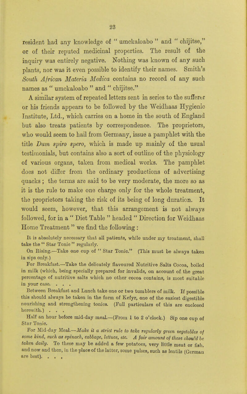 resident had any knowledge of  umckaloabo  and  ohijitse, or of their reputed medicinal properties. The result of the inquiry was entirely negative. Nothing was known of any such plants, nor was it even possible to identify their names. Smith's South African Materia Medica contains no record of any such names as  umckaloabo  and  chijitse. A similar system of repeated letters sent in series to the sufferer or his friends appears to be followed by the Weidhaas Hygienic Institute, Ltd., which carries on a home in the south of England but also treats patients by correspondence. The proprietors, who would seem to hail from Germany, issue a pamphlet with the title Dum spiro spero, which is made up mainly of the usual testimonials, but contains also a sort of outhne of the physiology of various organs, taken from medical works. The pamphlet does not dilJer from the ordinary productions of advertising quacks ; the terms are said to be very moderate, the more so as it is the rule to make one charge only for the whole treatment, the proprietors taking the risk of its being of long duration. It would seem, however, that this arrangement is not always followed, for in a  Diet Table  headed  Direction for Weidhaas Home Treatment  we find the following : It ig absolutely necessary that all patients, while under my treatment, shall take the *' Star Tonic  regularly. On Rising.—Take one cup of  Star Tonic. (This must be always taken in sips only.) For Breakfast.—Take the delicately flavoured Nutritive Salts Cocoa, boiled in milk (which, being specially prepared for invalids, on account of the great percentage of nutritive salts which no other cocoa contains, is most suitable in your case. . . . Between Breakfast and Lunch take one or two tumblers of milk. If possible this should always be taken in the form of Kefyr, one of the easiest digestible nourishing and strengthening tonics. (Full particulars of this are enclosed herewith.) . . . Half an hour before mid-day meal.—(From 1 to 2 o'clock.) Sip one cup of Star Tonic. For Mid-day Meal.—Make it a strict rule to take regularly green vegetables of some kind, such as spinach, cabbage, lettuce, etc. A fair amount of these should he taken daily. To these may be added a few potatoes, very little meat or fiah, and now and then, in the place of the latter, some pulses, such as lentils (German are best). , . ,