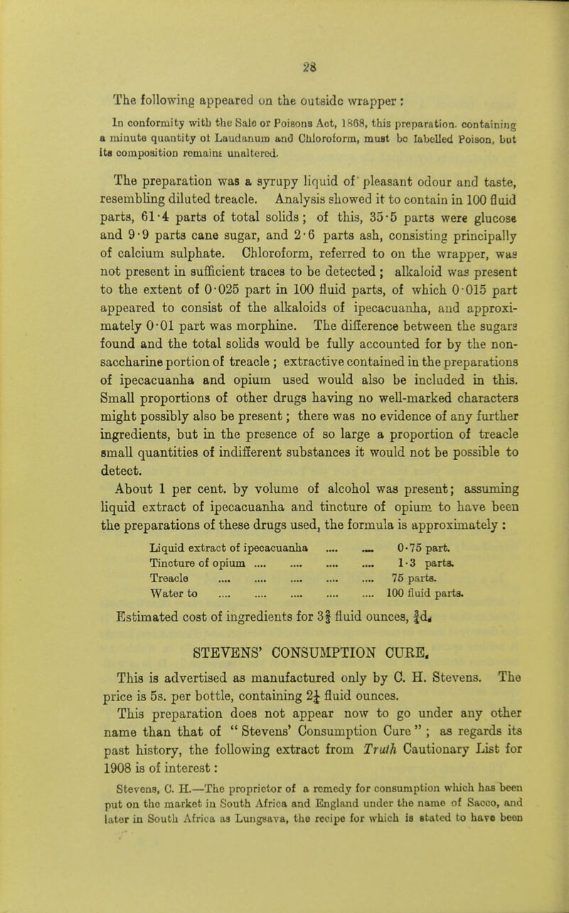 The following appeared on the outside wrapper : In conformity witb the Sale or Poisons Act, 1808, this preparation, containing a minute quantity ot Laudanum and Chloroform, muBt be labelled Poison, but ita composition rcmaim unaltered- The preparation was a syrupy liquid of pleasant odour and taste, resembling diluted treacle. Analysis showed it to contain in 100 fluid parts, 61-4 parts of total solids; of this, 35-5 parts were glucose and 9-9 parts cane sugar, and 2*6 parts ash, consisting principally of calcium sulphate. Chloroform, referred to on the wrapper, was not present in sufficient traces to be detected ; alkaloid was present to the extent of 0*025 part in 100 fluid parts, of which 0-015 part appeared to consist of the alkaloids of ipecacuanha, and approxi- mately O'Ol part was morphine. The dilference between the sugars found and the total solids would be fully accounted for by the non- saccharine portion of treacle ; extractive contained in the preparations of ipecacuanha and opium used would also be included in this. Small proportions of other drugs having no well-marked characters might possibly also be present; there was no evidence of any further ingredients, but in the presence of so large a proportion of treacle small quantities of indifEerent substances it would not be possible to detect. About 1 per cent, by volume of alcohol was present; assimiing liquid extract of ipecacuanha and tincture of opium to have been the preparations of these drugs used, the formula is approximately : Liquid extract of ipecacuanha .... ^ 0*75 part. Tincture of opium 1'3 x)arta. Treacle 75 pai ts. Water to 100 fluid parta. Estimated cost of ingredients for 3f fluid ounces, fd^ STEVENS' CONSUMPTION CURE, This is advertised as manufactured only by C. H. Stevens. The price is 53. per bottle, containing 2J fluid ounces. This preparation does not appear now to go under any other name than that of  Stevens' Consumption Cure  ; as regards its past history, the following extract from Truih Cautionary List for 1908 is of interest: Stevens, C. H.—The proprietor of a remedy for consumption which has been put on the market iu South Africa and England under the name of Sacco, and later in South Africa as Lungeava, the recipe for which is stated to have been