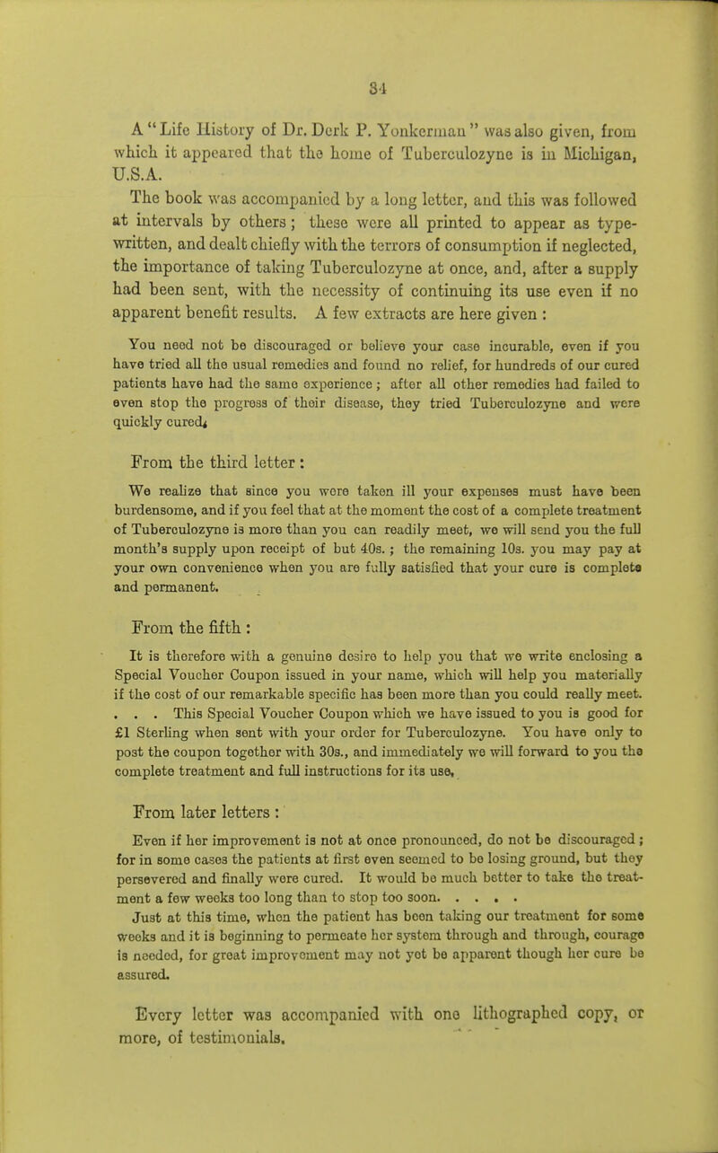 8'i A  Life History of Dr. Derk P. Yonkermau  was also given, from which it appeared that the home of Tuberculozyne is iu Michigan, U.S.A. The book was accompanied by a long letter, and this was followed at intervals by others; these were all printed to appear as type- written, and dealt chiefly with the terrors of consumption if neglected, the importance of taking Tuberculozyne at once, and, after a supply had been sent, with the necessity of continuing its use even if no apparent benefit results. A few extracts are here given : You need not be discouraged or believe your case incurable, even if you have tried all the usual remedies and found no relief, for hundreds of our cured patients have had the same experience; after all other remedies had failed to even stop the progress of their disease, they tried Tuberculozyne and were quickly cured< From the third letter : We reahze that since you wore taken ill your expenses must have been burdensome, and if you feel that at the moment the cost of a complete treatment of Tuberculozyne is more than you can readily meet, we will send you the full month's supply upon receipt of but 403. ; the remaining lOs. you may pay at your own convenience when you are fully satisfied that your cure is complete and permanent. From the fifth: It is therefore with a genuine desire to help you that we write enclosing a Special Voucher Coupon issued in your name, which will help you materially if the cost of our remarkable specific has been more than you could really meet. . . . This Special Voucher Coupon which we have issued to you is good for £1 SterUng when sent with your order for Tuberculozyne. You have only to post the coupon together with 30s., and immediately we will forward to you the complete treatment and full instructions for its use. From later letters: Even if her improvement is not at once pronounced, do not be discouraged ; for in some cases the patients at first even seemed to be losing ground, but they persevered and finally were cured. It would be much better to take the treat- ment a few weeks too long than to stop too soon Just at this time, when the patient has been taking our treatment for some weeks and it is beginning to permeate her system through and through, courage is needed, for great improvement may not yet be apparent though her cure be assured. Every letter was accompanied with one lithographed copy, or more, of testinionials.