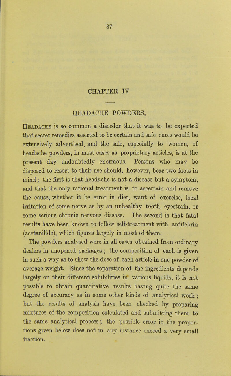 CHAPTER IV HEADACHE POWDERS. Headache la so common a disorder that it was to be expected that secret remedies asserted to be certain and safe cures would be extensively advertised, and the sale, especially to women, of headache powders, in most cases as proprietary articles, is at the present day undoubtedly enormous. Persons who may be disposed to resort to their use should, however, bear two facts in mind j the first is that headache is not a disease but a symptom, and that the only rational treatment is to ascertain and remove the cause, whether it be error in diet, want of exercise, local irritation of some nerve as by an unhealthy tooth, eyestrain, or some serious chronic nervous disease. The second is that fatal results have been known to follow self-treatment with antifebrin (acetanilide), which figures largely in most of them. The powders analysed were in all cases obtained from ordinary dealers in unopened packages ; the composition of each is given in such a way as to show the dose of each article in one powder of average weight. Since the separation of the ingredients depends largely on their different solubihties in various liquids, it is not possible to obtain quantitative results having quite the same degree of accuracy as in some other kinds of analytical work ; but the results of analysis have been checked by preparing mixtures of the composition calculated and submitting them to the same analytical process; the possible error in the propor- tions given below does not in any instance exceed a very small fraction.
