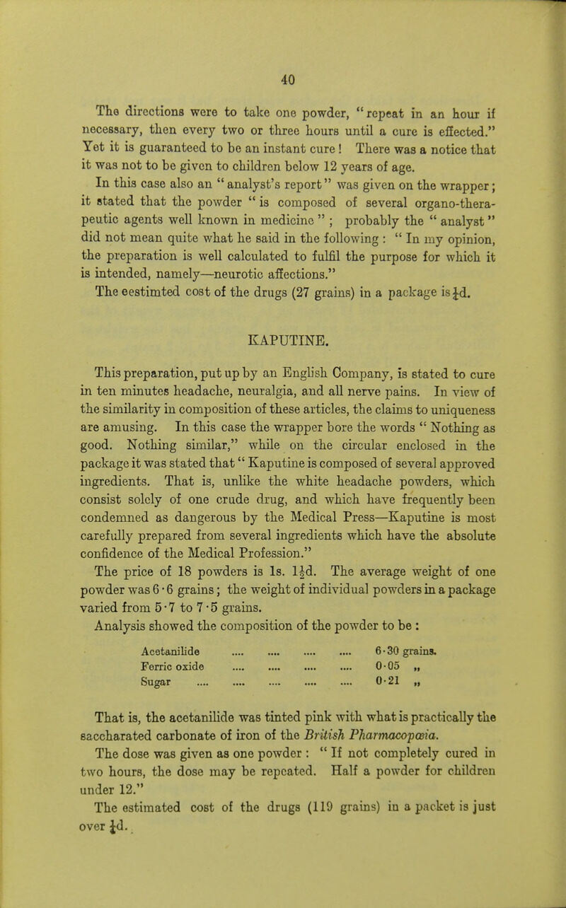 Tho directions were to take one powder, repeat in an hour if necessary, then every two or three hours until a cure is effected. Yet it is guaranteed to be an instant cure ! There was a notice that it was not to be given to children below 12 years of age. In this case also an  analyst's report was given on the wrapper; it stated that the powder  is composed of several organo-thera- peutic agents well known in medicine  ; probably the  analyst  did not mean quite what he said in the following :  In my opinion, the preparation is well calculated to fulfil the purpose for which it is intended, namely—neurotic affections. The eestimted cost of the drugs (27 grains) in a package is Jd. KAPUTINE. This preparation, put up by an Engb'sh Company, is stated to cure in ten minutes headache, neuralgia, and all nerve pains. In view of the similarity in composition of these articles, the claims to uniqueness are amusing. In this case the wrapper bore the words  Nothing as good. Nothing similar, while on the cii'cular enclosed in the package it was stated that Kaputine is composed of several approved ingredients. That is, unlike the white headache powders, which consist solely of one crude drug, and which have frequently been condemned as dangerous by the Medical Press—Kaputine is most carefully prepared from several ingredients which have the absolute confidence of the Medical Profession. The price of 18 powders is Is. l|d. The average weight of one powder was 6 • 6 grains; the weight of individual powders in a package varied from 5-7 to 7 • 5 grains. Analysis showed the composition of the powder to be : Acatanilide 6 • 30 grains. Ferric oxide 0-05 „ Sugar .... .... .... .... 0*21 That is, the acetanilide was tinted pink with what is practically the saccharated carbonate of iron of the British PharmacopcBia. The dose was given as one powder :  If not completely cured in two hours, the dose may be repeated. Half a powder for children under 12. The estimated cost of the drugs (119 grains) in a packet is just over Jd.