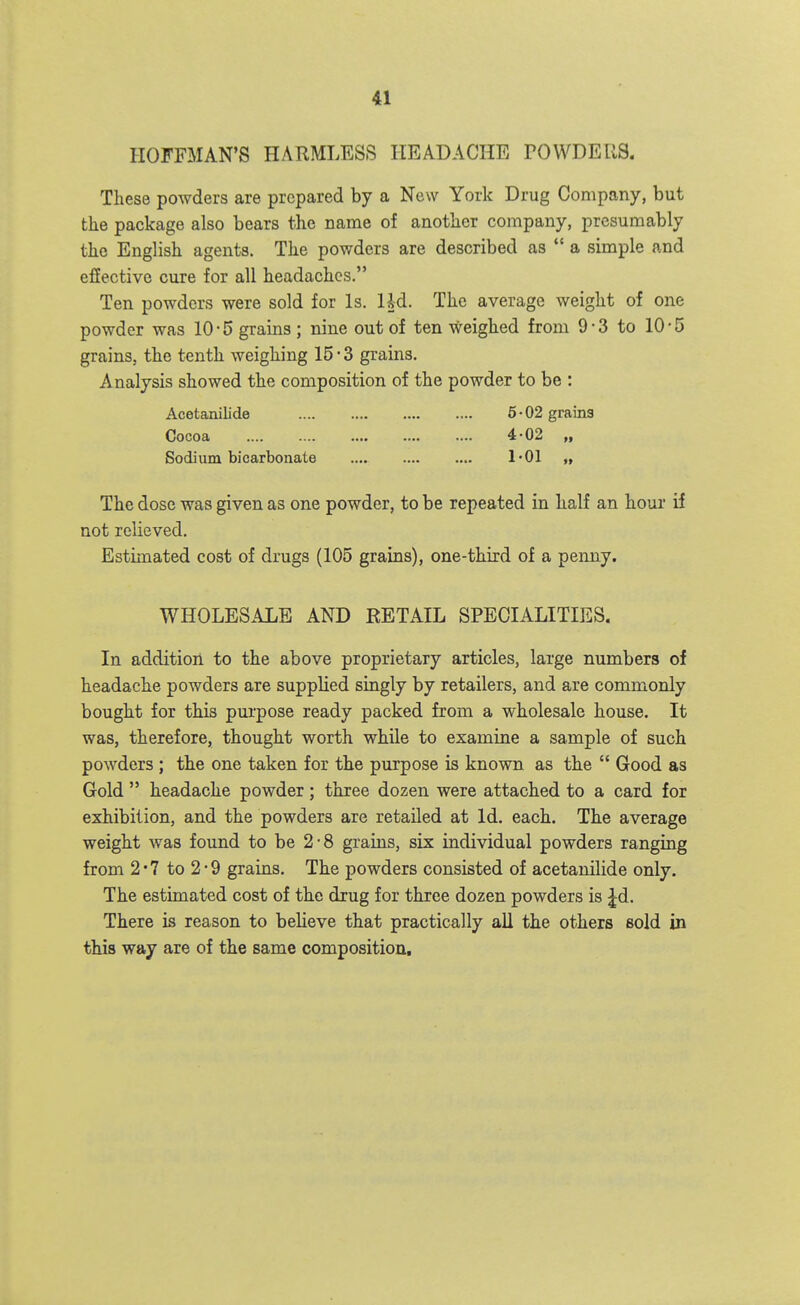 HOFFMAN'S HARMLESS HEADACHE TOWDELIS. These powders are prepared by a New York Drug Company, but the package also bears the name of another company, presumably the English agents. The powders are described as *' a simple and effective cure for all headaches. Ten powders were sold for Is. Ud. The average weight of one powder was 10-5 grains ; nine out of ten weighed from 9-3 to 10-5 grains, the tenth weighing 15 • 3 grains. Analysis showed the composition of the powder to be : Acetanilide 6-02 grama Cocoa 4-02 „ Sodium bicarbonate 1*01 » The dose was given as one powder, to be repeated in half an hour if not relieved. Estimated cost of drugs (105 grains), one-third of a penny. WHOLESALE AND RETAIL SPECIALITIES. In addition to the above proprietary articles, large numbers of headache powders are supplied singly by retailers, and are commonly bought for this pui'pose ready packed from a wholesale house. It was, therefore, thought worth while to examine a sample of such powders ; the one taken for the purpose is known as the  Good as Gold  headache powder ; three dozen were attached to a card for exhibition, and the powders are retailed at Id. each. The average weight was found to be 2-8 grains, six individual powders ranging from 2 • 7 to 2 ■ 9 grains. The powders consisted of acetanilide only. The estimated cost of the drug for three dozen powders is ^d. There is reason to believe that practically all the others sold in this way are of the same composition.