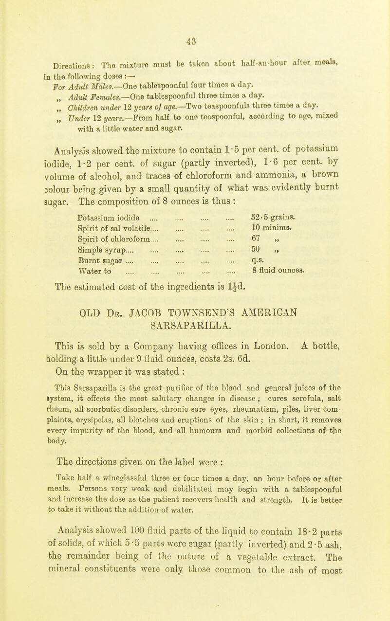 45 Directions: The mixture must be taken about half-an-bour after meals, in the following doses :—• For Adult Males.—One tablespoonful four tiraoa a day, „ Adult Females—One tablespoonful throe timoa a day. „ Children under 12 years of age.—Two teaspoonfuls throe times a day. „ Under 12 years.—From half to one teaspoonful, according to age, mixed with a little water and sugar. Analysis showed the mixture to contain 1-5 per cent, of potassium iodide, 1-2 per cent, of sugar (partly inverted), 1-6 per cent, by volume of alcohol, and traces of chloroform and ammonia, a brown colour being given by a small quantity of what was evidently burnt sugar. The composition of 8 ounces is thus : Potassium iodide 52-5 grains. Spirit of sal volatile 10 minims. Spirit of chloroform 67 „ Simple syrup 50 „ Burnt sugar .... q.s. Water to 8 fluid ounces. The estimated cost of the ingredients is IJd. OLD Dr. JACOB TOWNSEND'S AMERICAN SARSAPARILLA. This is sold by a Company having of&ces in London. A bottle, holding a little under 9 fluid ounces, costs 2s. 6d. On the wrapper it was stated : This Sarsaparilla is the great purifier of the blood and general juices of the lystem, it effects the most salutary changes in disease ; cures scrofula, salt rheum, all scorbutic disorders, chronic sore eyes, rheumatism, piles, liver com- plaints, erysipelas, all blotches and eruptions of the skin ; in short, it removes every impurity of the blood, and all humours and morbid collections of the body. The directions given on the label were : Take half a wineglassful three or four times a day, an hour before or after meals. Persons very weak and debilitated may begin with a tablespoonful and increase the dose as the patient recovers health and strength. It is better to take it without the addition of water. Analysis showed 100 fluid parts of the liquid to contain 18-2 parts of solids, of which 5-5 parts were sugar (partly inverted) and 2-5 ash, the remainder being of the nature of a vegetable extract. The mineral constituents were only those common to the ash of most