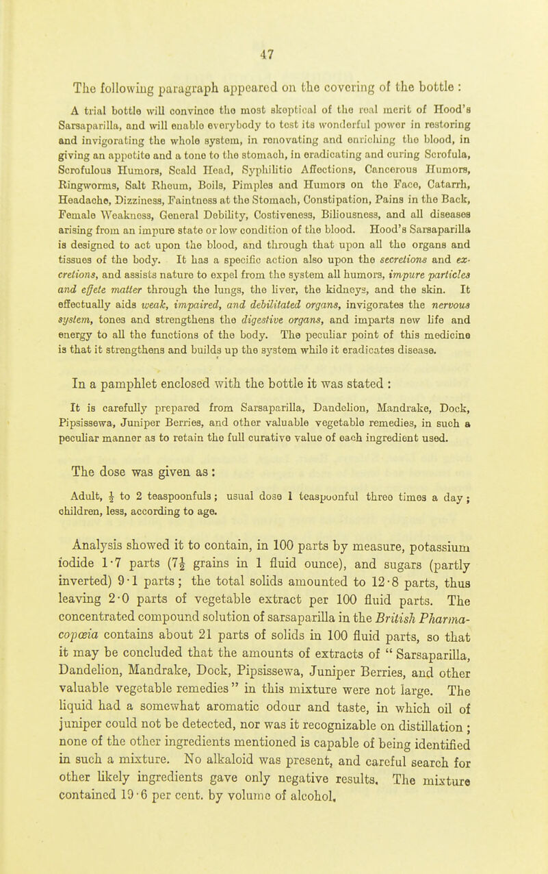 The followiug paragraph appeared on the covering of the bottle : A trial bottle will convince the most skeptical of the real merit of Hood's Sarsaparilla, and will enable everybody to tost its wonderful power in restoring and invigorating the whole system, in renovating and enriching the blood, in giving an appetite and a tone to the stomach, in eradicating and curing Scrofula, Scrofulous Humors, Scald Head, Syphihtio Affections, Cancerous Humors, Ringworms, Salt Rhoum, Boils, Pimples and Humors on the Face, Catarrh, Headache, Dizziness, Faintnoss at the Stomach, Constipation, Pains in the Back, Female Weakness, General Debility, Costiveness, Biliousness, and aU diseases arising from an impure state or low condition of the blood. Hood's Sarsaparilla is designed to act upon the blood, and through that upon all the organs and tissues of the body. It has a specific action also upon the secretions and ex- creiions, and assists nature to expel from the system all humors, impure particles and effete matter through the lungs, the liver, the kidneys, and the skin. It effectually aids weak, impaired, and debilitated organs, invigorates the nervous system, tones and strengthens the digestive organs, and impai'ts new life and energy to all the functions of the body. The peculiar point of this medicine is that it strengthens and builds up the system while it eradicates disease. In a pamphlet enclosed with the bottle it was stated : It is carefully prepared from Sarsaparilla, Dandelion, Mandrake, Dock, Pipsissewa, Juniper Berries, and other valuable vegetable remedies, in such a peculiar manner as to retain the full curative value of each ingredient used. The dose was given as: Adult, ^ to 2 teaspoonfuls; usual dosa 1 teaspoonful three times a day; children, less, according to age. Analysis showed it to contain, in 100 parts by measure, potassium iodide 1-7 parts (7| grains in 1 fluid ounce), and sugars (partly inverted) 9 • 1 parts; the total solids amounted to 12-8 parts, thus leaving 2-0 parts of vegetable extract per 100 fluid parts. The concentrated compound solution of sarsaparilla in the British Pharma- cojjceia contains about 21 parts of solids in 100 fluid parts, so that it may be concluded that the amounts of extracts of  Sarsaparilla, Dandelion, Mandrake, Dock, Pipsissewa, Juniper Berries, and other valuable vegetable remedies  in this mixture were not large. The liquid had a somewhat aromatic odour and taste, m which oil of juniper could not be detected, nor was it recognizable on distillation ; none of the other ingredients mentioned is capable of being identified in such a mixture. No alkaloid was present, and careful search for other likely ingredients gave only negative results. The mixture contained 19-6 per cent, by volume of alcohol.