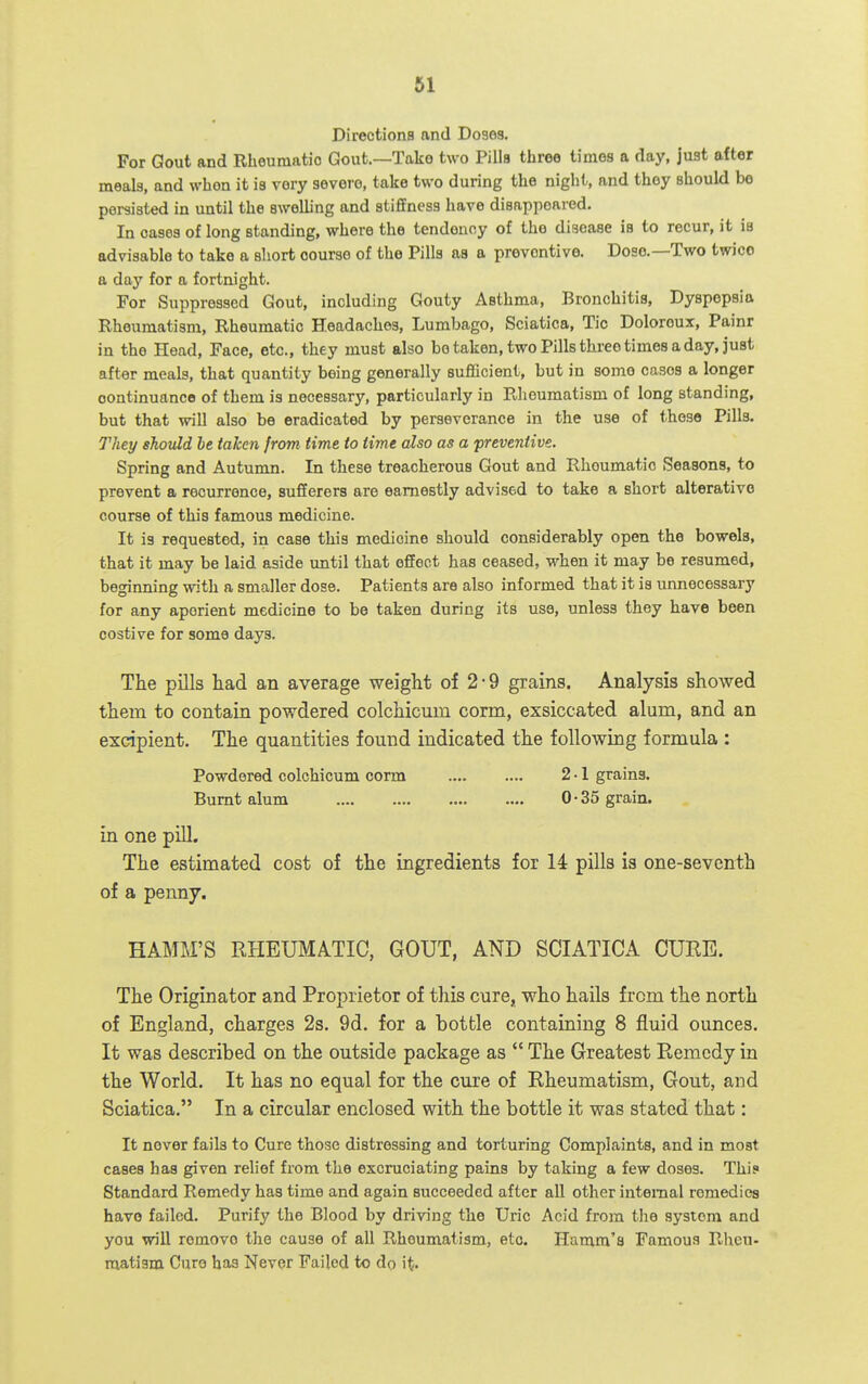 Directions and Doses. For Gout and Rheumatic Gout.—Take two Pills three times a day, just after meals, and when it is very severe, take two during the night, and thoy should bo persisted in until the swelling and stiffness have disappeared. In oases of long standing, where the tendency of the disease is to recur, it is advisable to take a short course of the Pills as a preventive. Dose.—Two twice a day for a fortnight. For Suppressed Gout, including Gouty Asthma, Bronchitis, Dyspepsia Rheumatism, Rheumatic Headaches, Lumbago, Sciatica, Tic Doloroux, Painr in the Head, Face, etc., they must also bo taken, two Pills three times a day, just after meals, that quantity being generally sufficient, but in some cases a longer oontinuanco of them is necessary, particularly in Rheumatism of long standing, but that will also be eradicated by perseverance in the use of these Pills. They should he taken from time to time also as a preventive. Spring and Autumn. In these treacherous Gout and Rheumatic Seasons, to prevent a recurrence, sufferers are earnestly advised to take a short alterative course of this famous medicine. It is requested, in case this medicine should considerably open the bowels, that it may be laid aside until that effect has ceased, when it may be resumed, beginning with a smaller dose. Patients are also informed that it is unnecessary for any aperient medicine to be taken during its use, unless they have been costive for some days. The pills had an average weight of 2-9 grains. Analysis showed them to contain powdered colchicum corm, exsiccated alum, and an excipient. The quantities found indicated the following formula : Powdered colchicum corm 2-1 grains. Burnt alum 0 • 35 grain. in one pill. The estimated cost of the ingredients for 14 pills is one-seventh of a penny. HAMM'S RHEUMATIC, GOUT, AND SCIATICA CURE. The Originator and Proprietor of this cure, who hails from the north of England, charges 2s. 9d. for a bottle containing 8 fluid ounces. It was described on the outside package as  The Greatest Remedy in the World. It has no equal for the cure of Rheumatism, Gout, and Sciatica. In a circular enclosed with the bottle it was stated that: It never fails to Cure those distressing and torturing Complaints, and in moat cases has given relief from the excruciating pains by taking a few doses. Thi? Standard Remedy has time and again succeeded after all other internal remedies have failed. Purify the Blood by driving the Uric Acid from tlie system and you will remove the cause of all Rheumatism, etc. Hamm'a Famous Rheu- matism Curo has Never Failed to do