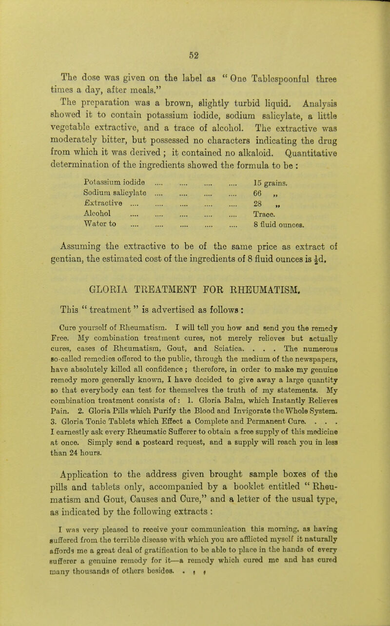 The dose was given on the label as  One Tablespoonfal three times a day, after meals. The preparation was a brown, slightly turbid liquid. Analysis showed it to contain potassium iodide, sodium salicylate, a little vegetable extractive, and a trace of alcohol. The extractive was moderately bitter, but possessed no characters indicating the drug from which it was derived ; it contained no alkaloid. Quantitative determination of the ingredients showed the formula to be : Potassium iodido 15 grains. Sodium salicylate 66 „ Extractive 28 „ Alcohol Trace. Water to 8 fluid ounces. Assuming the extractive to be of the same price as extract of gentian, the estimated cost of the ingredients of 8 fluid ounces is -^d. GLORIA TREATMENT FOR RHEUMATISM. This  treatment  is advertised as follows : Cure yourself of Rheumatism. I wiU tell you how and send you the remedy Free. 5Iy combination treatment cures, not merely relieves but actually cures, cases of Rheumatism, Gout, and Sciatica. . . . The numerous Bo-called remedies offered to the public, through the medium of the newspapers, have absolutely killed all confidence ; therefore, in order to make my genuine remedy more generally known, I have decided to give away a large quantity 80 that everybody can test for themselves the truth of my statements. My combination treatment consists of: 1. Gloria Balm, which Instantly Relieves Pain. 2. Gloria Pills which Purify the Blood and Invigorate the Whole System. 3. Gloria Tonic Tablets which Effect a Complete and Permanent Cure. . . . I earnestly ask every Rheumatic Sufferer to obtain a free supply of this medicine at once. Simply send a postcard request, and a supply will reach you in less than 24 hours. Application to the address given brought sample boxes of the pills and tablets only, accompanied by a booklet entitled  Rheu- matism and Gout, Causes and Cure, and a letter of the usual type, as bidicated by the following extracts : I was very pleased to receive your commimication this morning, as having suffered from the terrible disease with which you are afflicted myself it naturally affords me a great deal of gratification to bo able to place in the hands of every sufferer a genuine remedy for it—a remedy which cured me and has cured many thousands of others besides. . g f