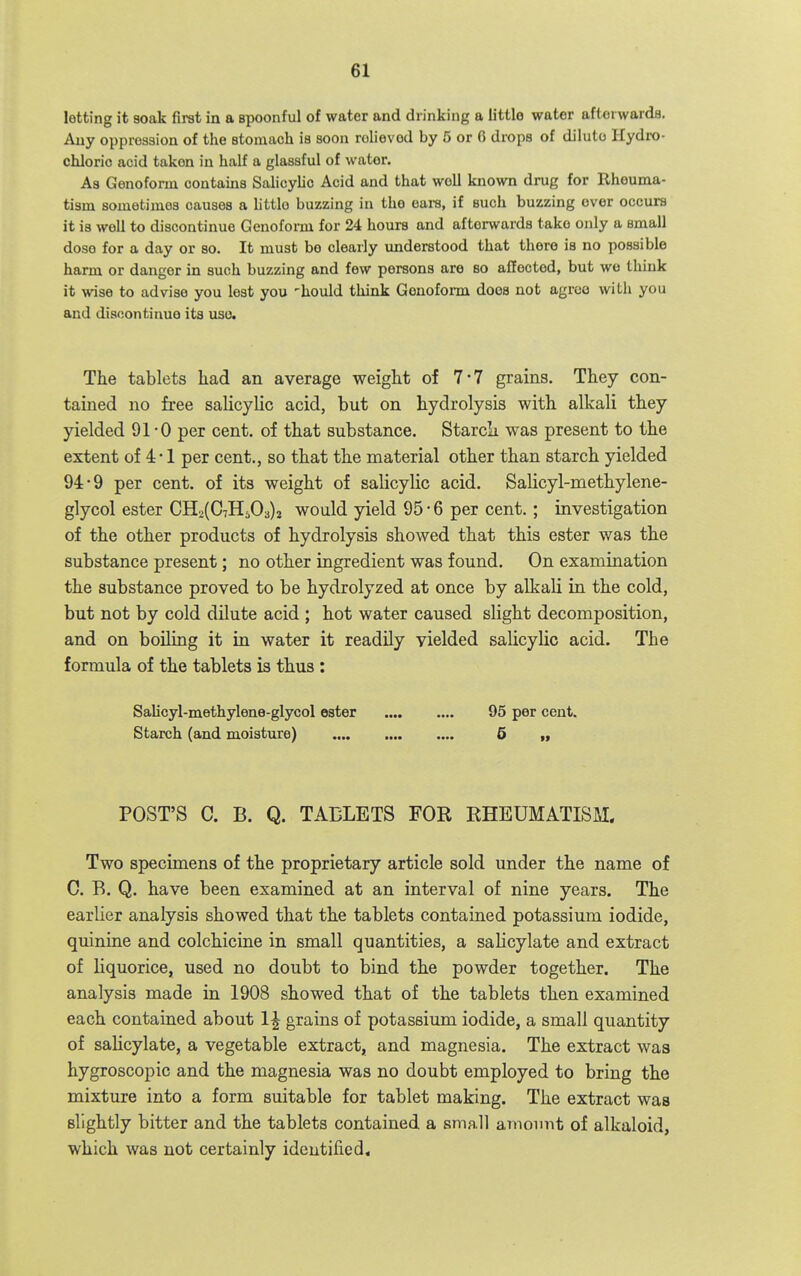lotting it soak first in a spoonful of water and drinking a littlo water afterwards. Any opproasion of the stomach is soon rolievod by 5 or 0 drops of dilulo Hydi-o- chloric acid taken in half a glassful of water. As Genoform contains Salicylic Acid and that well known drug for Rheuma- tism sometimes causes a littlo buzzing in the eara, if such buzzing over occurs it is well to discontinue Genoform for 24 hours and afterwards take only a small dose for a day or so. It must be clearly xmderstood that there is no possible harm or danger in such buzzing and few persons are so affected, but wo think it wise to advise you lest you 'hould think Genoform does not agree with you and discontinue its uso. The tablets Iiad an average weight of 7*7 grains. They con- tained no free salicylic acid, but on hydrolysis with alkali they yielded 91-0 per cent, of that substance. StarcLi was present to the extent of 4 -1 per cent., so that the material other than starch yielded 94-9 per cent, of its weight of salicylic acid. Salicyl-methylene- glycol ester CH2(C7H503)j would yield 95 • 6 per cent. ; investigation of the other products of hydrolysis showed that this ester was the substance present; no other ingredient was found. On examination the substance proved to be hydrolyzed at once by alkali in the cold, but not by cold dilute acid ; hot water caused slight decomposition, and on boiling it in water it readily yielded salicylic acid. The formula of the tablets is thus: Salicyl-methylene-glycol ester 95 per cent. Starch (and moisture) •••• •••• & ff POST'S C. B. Q. TABLETS FOR RHEUMATISM, Two specimens of the proprietary article sold under the name of C. B. Q. have been examined at an interval of nine years. The earlier analysis showed that the tablets contained potassium iodide, quinine and colchicine in small quantities, a salicylate and extract of liquorice, used no doubt to bind the powder together. The analysis made in 1908 showed that of the tablets then examined each contained about 1^ grains of potassium iodide, a small quantity of salicylate, a vegetable extract, and magnesia. The extract was hygroscopic and the magnesia was no doubt employed to bring the mixture into a form suitable for tablet making. The extract was slightly bitter and the tablets contained a small amoinit of alkaloid, which was not certainly identified.