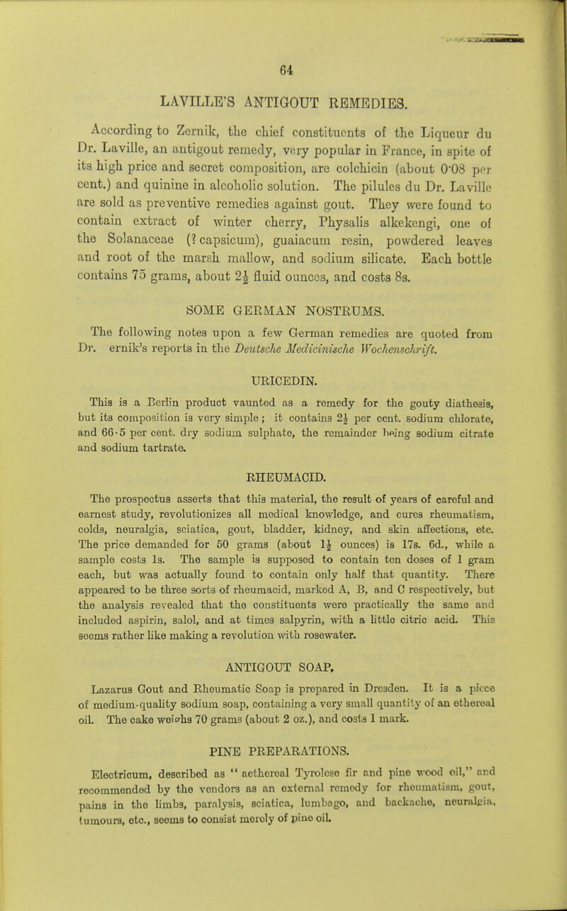 LAVILLE'S ANTIGOUT REMEDIES. According to Zernik, tlie chief constitucnta of the Liqueur du Dr. Laville, an antigout remedy, vory popular in France, in spite of its high price and secret composition, are colchicin (about 0'08 per cent.) and quinine in alcoholic solution. The pilules du Dr. Laville are sold as preventive remedies against gout. They were found to contain extract of winter cherry, Physalis alkekcngi, one of the Solanaceae (? capsicum), guaiacum resin, powdered leaves and root of the marsh mallow, and sodium silicate. Each bottle contains 75 grams, about 2-^ fluid ounces, and costs 83, SOME GEEMAN NOSTEUMS. The following notes upon a few German remedies are quoted from Dr. ernik's reports in the Deutsche Medicinische Woc1ie)ischrift. URICEDIN. This ia a Berlin product vaunted as a remedy for the gouty diathesis, but its composition is vory simple; it contains 2h per cent, sodium chlorate, and 66-5 percent, dry sodium sulphate, the remainder lining sodium citrate and sodium tartrate. RHEUMACID. The prospectus asserts that this material, the result of years of careful and earnest study, revolutionizes all medical knowledge, and cures rheumatism, colds, neuralgia, sciatica, gout, bladder, kidney, and skin affections, at*. The price demanded for 60 grams (about ounces) is 17s. 6d., while a sample costs Is. The sample is supposed to contain ten doses of 1 gram each, but was actually foimd to contain only half that quantity. There apj)eared to be three sorts of rheumacid, marked A, B, and C respectively, but the analysis revealed that the constituents were practically the same and included aspirin, salol, and at times salpyrin, with a little citric acid. This seems rather like making a revolution with rosewater. ANTIGOUT SOAP. Lazarus Gout and Rheumatic Soap is prepared in Dresden. It is a piece of medium-quality sodium soap, containing a very small quantity of an ethereal oiL The cake weighs 70 grams (about 2 oz.), and costs 1 mark. PINE PREPARATIONS. Electricum, described as  aethereal Tyrolcse fir and pine wood oil, and recommended by the vendors as an oxtomal remedy for rheumatism, gout, pains in the limbs, paralysis, sciatica, lumbngo, and backache, neuralgia, tumours, etc., seems to consist merely of piuo oil