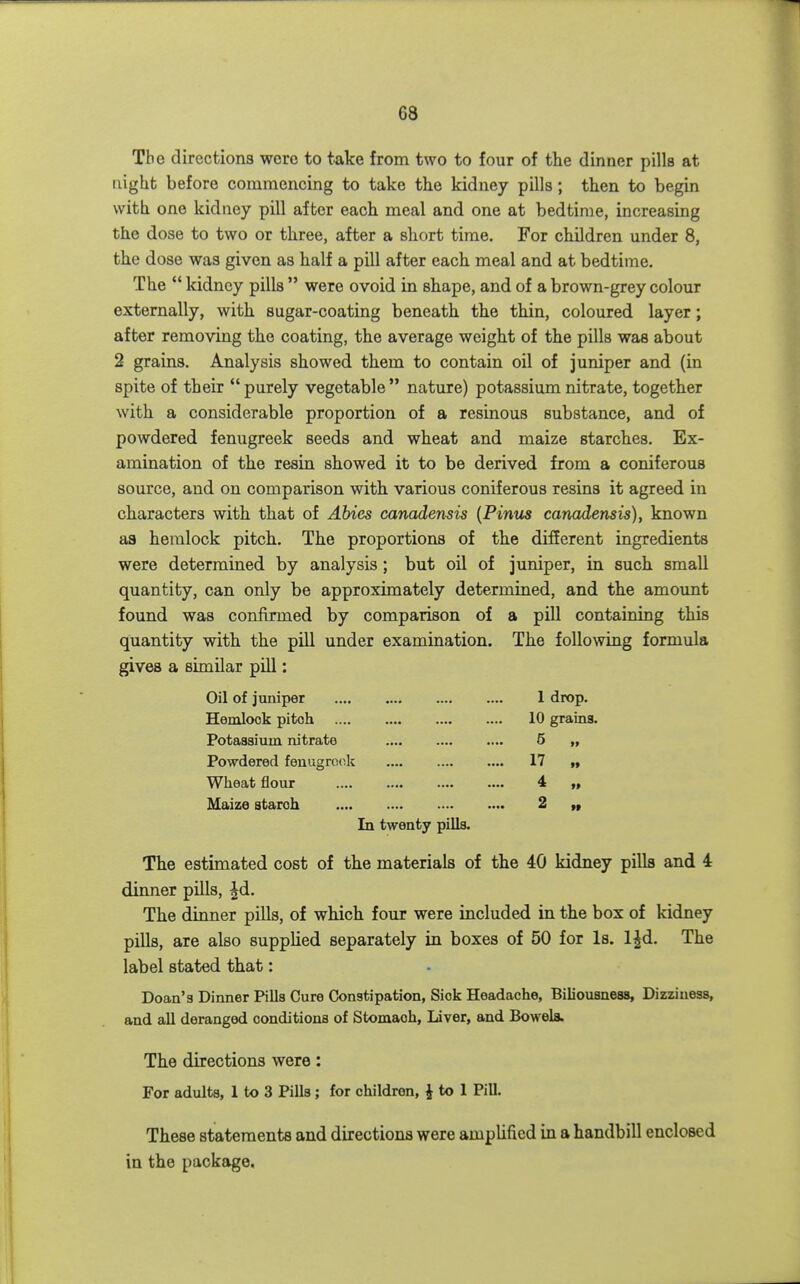The directions were to take from two to four of the dinner pills at night before commencing to take the kidney pills; then to begin with one kidney pill after each meal and one at bedtime, increasing the dose to two or three, after a short time. For children under 8, the dose was given as half a pill after each meal and at bedtime. The  kidney pills  were ovoid in shape, and of a brown-grey colour externally, with sugar-coating beneath the thin, coloured layer; after removing the coating, the average weight of the pills was about 2 grains. Analysis showed them to contain oil of juniper and (in spite of their  purely vegetable  nature) potassium nitrate, together with a considerable proportion of a resinous substance, and of powdered fenugreek seeds and wheat and maize starches. Ex- amination of the resin showed it to be derived from a coniferous source, and on comparison with various coniferous resins it agreed in characters with that of Abies canadensis [Pinm canadensis), known as hemlock pitch. The proportions of the different ingredients were determined by analysis; but oil of juniper, in such small quantity, can only be approximately determined, and the amount found was confirmed by comparison of a pill containing this quantity with the pill under examination. The following formula gives a similar pill: Oil of juniper 1 drop. Hemlock pitch 10 grains. Potassium nitrate .... 5 Powdered feuugrook .... 17 Wheat flour 4 „ Maize starch 2 „ In twenty pills. The estimated cost of the materials of the 40 kidney pills and 4 dinner pills, |d. The dinner pills, of which four were included in the box of kidney pills, are also supplied separately in boxes of 50 for Is. l^d. The label stated that: Doan's Dinner Pills Cure Constipation, Sick Headache, Biliousness, Dizziness, and all deranged conditions of Stomach, Liver, and Bowels. The directions were: For adults, 1 to 3 Pills ; for children, i to 1 Pill. These statements and directions were ampUficd in a handbill enclosed in the package.