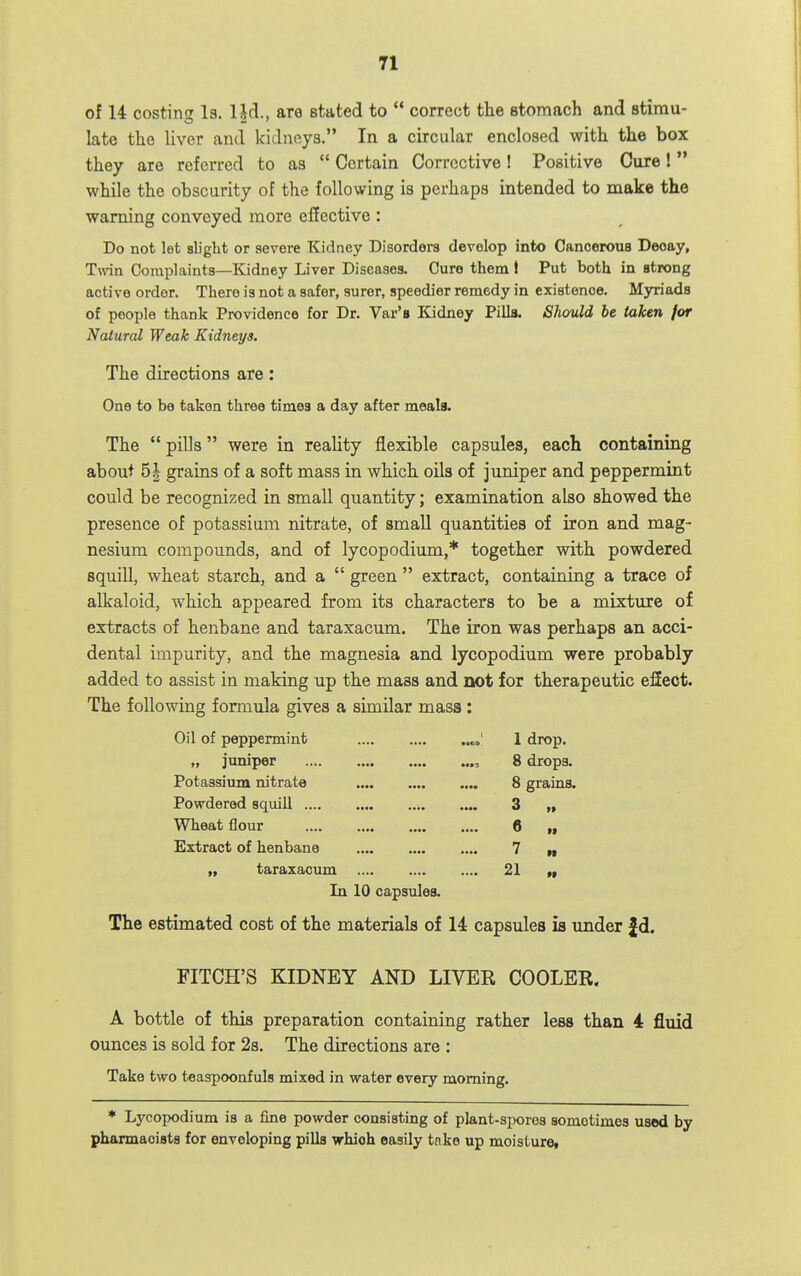 of U costing la. Ud., are stated to  correct the stomach and stimu- late the Uver and kidneys. In a circular enclosed with the box they are referred to as  Certain Corrective! Positive Cure! while the obscurity of the following is perhaps intended to make the warning conveyed more effective : Do not let slight or severe Kidney Disorders develop into Cancerous Decay, Twin Complaints—Kidney Liver Diseases. Cure them I Put both in strong active order. There is not a safer, surer, speedier remedy in existence. Myriads of people thank Providence for Dr. Var's Kidney Pills. Should be taken for Natural Weak Kidneys. The directions are: One to be taken three times a day after meala. The  pills were in reality flexible capsules, each containing about 5| grains of a soft mass in which oils of juniper and peppermint could be recognized in small quantity; examination also showed the presence of potassium nitrate, of small quantities of iron and mag- nesium compounds, and of lycopodium,* together with powdered squill, wheat starch, and a  green  extract, containing a trace of alkaloid, which appeared from its characters to be a mixture of extracts of henbane and taraxacum. The iron was perhaps an acci- dental impurity, and the magnesia and lycopodium were probably added to assist in making up the mass and not for therapeutic eSect. The following formula gives a similar mass : Oil of peppermint 1 drop. „ juniper , 8 drops. Potassium nitrate 8 grains. Powdered squill 3 ,» Wheat flour 6 „ Extract of henbane 7 „ „ taraxacum 21 In 10 capsules. The estimated cost of the materials of 14 capsules is under £d. FITCH'S KIDNEY AND LIVER COOLER. A bottle of this preparation containing rather less than 4 fluid ounces is sold for 2s. The directions are : Take two teaspoonfuls mixed in water every morning. * Lycopodium is a fine powder consisting of plant-spores sometimes used by pharmacists for enveloping pills which easily tnke up moisturei