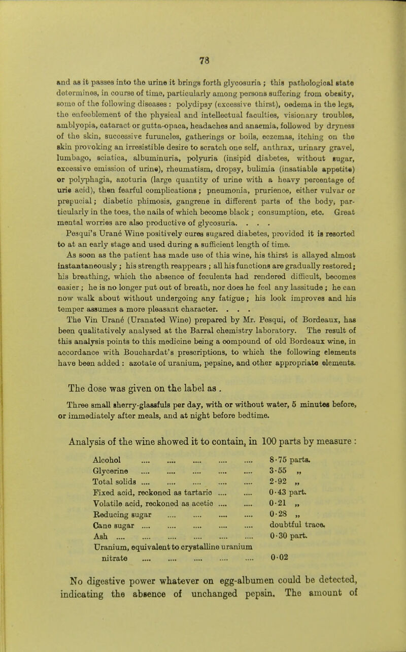 and as it passes into the urino it brings forth glycosuria ; this pathologioal etata determines, in course of time, particularly among poi-sons suffering from obesity, some of the following diseases : polydipsy (excessive thirst), oedema in the legs, the eafoobloment of the physical and intellectual faculties, visionary troubles, amblyopia, cataract or gutta-opaca, headaches and anaemia, followed by dryness of the skin, successive furuncles, gatherings or boils, eczemas, itching on the skin provoking an irresistible desire to scratch one self, anthrax, urinary gravel, lumbago, sciatica, albuminuria, polyuria (insipid diabetes, without iugar, excessive emission of urine), rheumatism, dropsy, bulimia (insatiable appetite) or polyphagia, azoturia (large quantity of urine with a heavy percentage of uri« acid), then fearful comphcationa ; pneumonia, prurience, either vulvar or prepucial; diabetic phimosis, gangrene in different parts of the body, par- ticularly in the toes, the nails of which become black; consumption, etc. Great mental worries are also productive of glycosuria. . • . Pesqui's Urane Wine positively cures sugared diabetes, provided it is resorted to at an early stage and used during a sufficient length of time. As soon as the patient has made use of this wine, his thirst is allayed almost instantaneously ; his strength reappears ; all his functions are gradually restored; his breathing, which the absence of feculents had rendered difficult, becomes easier ; he is no longer put out of breath, nor does he feel any lassitude ; he can now walk about without undergoing any fatigue; his look improves and his temper assumes a more pleasant character. . . . The Vin Urane (Uranated Wine) prepared by Mr. Pesqui, of Bordeaux, has been qualitatively analysed at the Barral chemistry laboratory. The result of this analysis points to this medicine being a compound of old Bordeaux wine, in accordance with Bouchardat's prescriptions, to which the following elements have been added : azotate of uranium, pepsine, and other appropriate elements. The dose was given on the label as . Three small sherry-glassfuls per day, with or without water, 5 minutes before, or immediately after meals, and at night before bedtime. Analysis of the wine showed it to contain, in 100 parts by measure : Alcohol 8-75 parts. Glycerine 3-55 „ Total solids 2-92 „ Fixed acid, reckoned as tartaric 0-43 part. Volatile acid, reckoned as acetio 0-21 „ E-educing sugar 0-28 „ Cane sugar doubtful trace. Ash 0-30 part Uranium, equivalent to crystalline uranium nitrate 0-02 No digestive power whatever on egg-albumen could be detected, indicating the absence of unchanged pepsin. The amount of