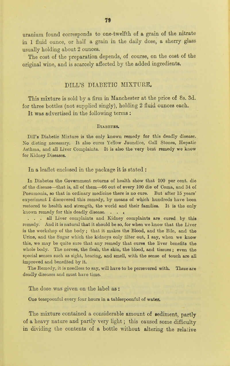 uranium found corresponds to one-twelfth of a grain of the nitrate in 1 fluid ounce, or half a grain in the daily dose, a sherry glass usually holding about 2 ounces. The cost of the preparation depends, of course, on the cost of the original wine, and is scarcely affected by the added ingredients. DILL'S DIABETIC MIXTURE. This mixture is sold by a firm in Manchester at the price of Ss. 3d. for three bottles (not supplied singly), holding 2 fluid ounces each. It was advertised in the following terms : DXABETBS. Dill's Diabetic Mixture is the only known remedy for this deadly disease. No dieting necessary. It also cures Yellow Jaundice, Gall Stones, Hepatic Asthma, and all Liver Complaints. It is also the very best remedy we know for Kidney Diseases. In a leaflet enclosed in the package it is stated : In Diabetes the Government returns of health show that 100 per cent, die of the disease—that is, all of them—66 out of every 100 die of Coma, and 34 of Pneumonia, so that in ordinary medicine there is no cure. But after 15 years' experiment I discovered this remedy, by means of which hundreds have been restored to health and strength, the world and their famihes. It is the only known remedy for this deadly disease. . . » . . . all Liver complaints and Kidney complaints are cured by this remedy. And it is natural that it should be so, for when we know that the Liver is the workshop of the body; that it makes the Blood, and the Bile, and the Urine, and the Sugar which the kidneys only filter out, I say, when we know this, we may be quite sure that any remedy that cures the liver benefits the whole body. The nerves, the flesh, the skin, the blood, and tissues ; even the special senses such as sight, hearing, and smell, with the sense of touch are all improved and benefited by it. The Remedy, it is needless to say, wiU have to be persevered with. These are deadly diseases and must have time. The dose was given on the label aa: One teaspoonful every four hours in a tablespoonful of water. The mixture contained a considerable amount of gediment, partly of a heavy nature and partly very light; this caused some difficulty in dividing the contents of a bottle without altering the relative