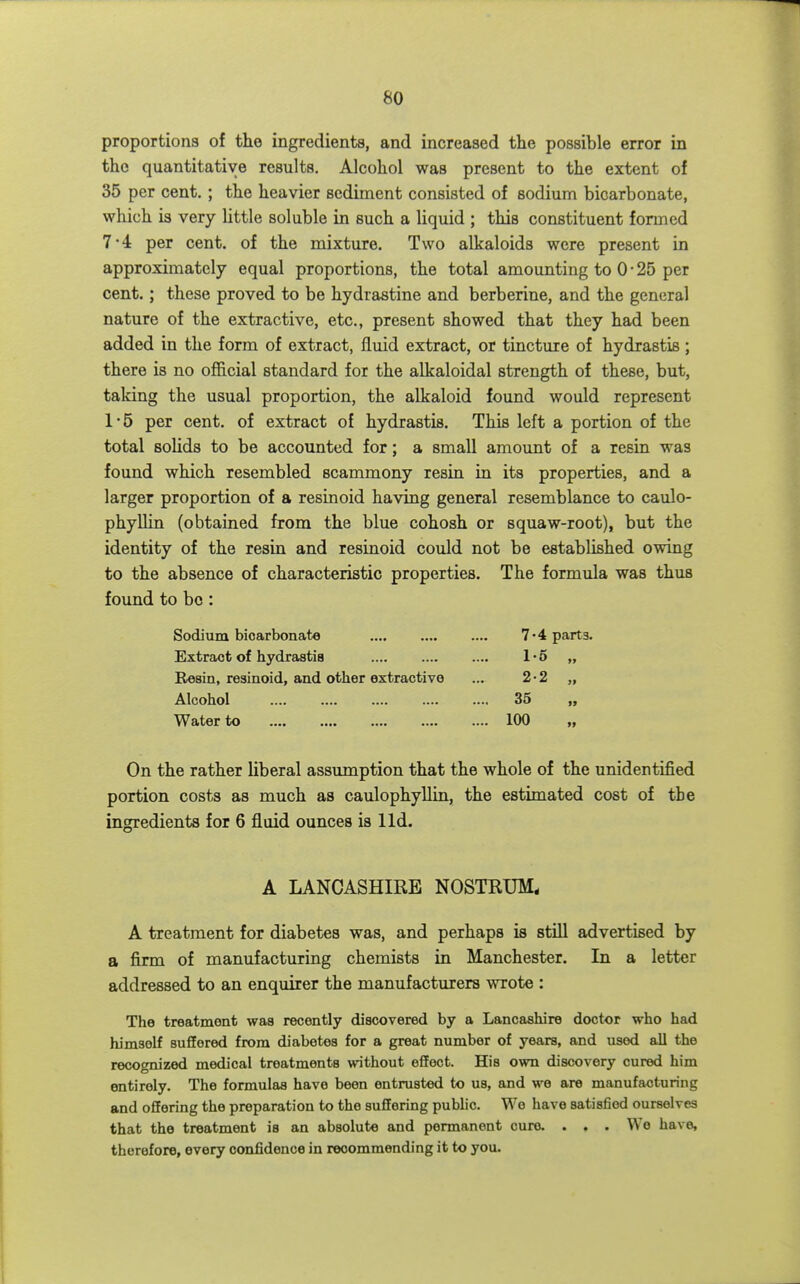 proportions of the ingredients, and increased the possible error in the quantitative results. Alcohol was present to the extent of 35 per cent. ; the heavier sediment consisted of sodium bicarbonate, which is very Uttle soluble in such a liquid ; this constituent formed 7*4 per cent, of the mixture. Two alkaloids were present in approximately equal proportions, the total amounting to 0 • 25 per cent.; these proved to be hydrastine and berberine, and the general nature of the extractive, etc., present showed that they had been added in the form of extract, fluid extract, or tincture of hydrastis ; there is no official standard for the alkaloidal strength of these, but, taking the usual proportion, the alkaloid found would represent 1*5 per cent, of extract of hydrastis. This left a portion of the total solids to be accounted for; a small amount of a resin was found which resembled scammony resin in its properties, and a larger proportion of a resinoid having general resemblance to caulo- phyllin (obtained from the blue cohosh or squaw-root), but the identity of the resin and resinoid could not be established owing to the absence of characteristic properties. The formula was thus found to be: Sodium bicarbonate Extract of hydrastis Resin, resinoid, and other extractive Alcohol Water to 7-4 parts. 1- 5 „ 2- 2 „ 35 100 On the rather liberal assumption that the whole of the unidentified portion costs as much as caulophyllin, the estimated cost of the ingredients for 6 fluid ounces is lid. A LANCASHIRE NOSTRUM. A treatment for diabetes was, and perhaps is stUl advertised by a firm of manufacturing chemists in Manchester. In a letter addressed to an enquirer the manufacturers wrote : The treatment was recently discovered by a Lancashire doctor who had himself suffered from diabetes for a great number of years, and used all the recognized medical treatments without effect. His own discovery cured him entirely. The formulas have been entrusted to us, and we are manufacturing and offering the preparation to the suffering public. We have satisfied ourselves that the treatment is an absolute and permanent cure. . . . We have, therefore, every confidence in recommending it to you.