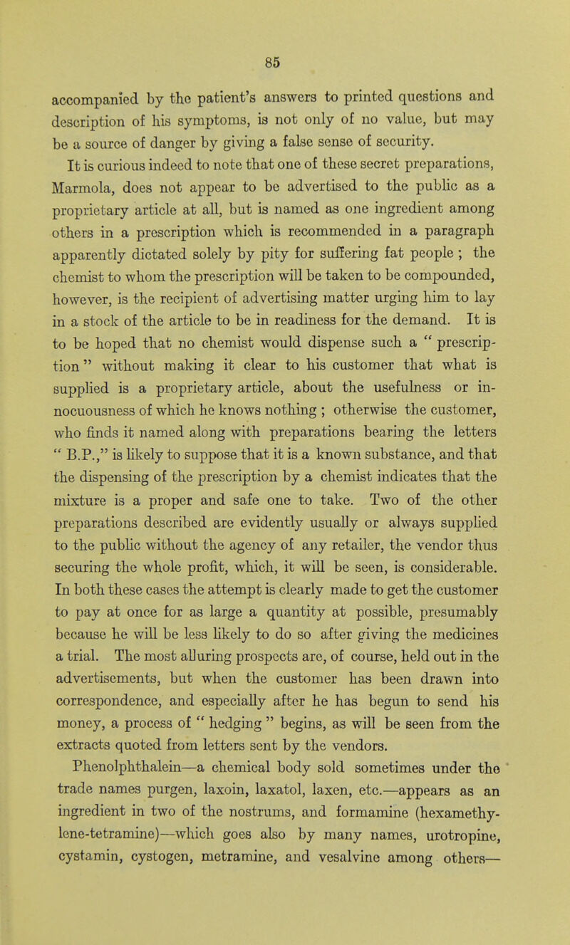 accompanied by the patient's answers to printed questions and description of his symptoms, is not only of no value, but may be a source of danger by giving a false sense of security. It is curious indeed to note that one of these secret preparations, Marmola, does not appear to be advertised to the public as a proprietary article at all, but is named as one ingredient among others in a prescription which is recommended in a paragraph apparently dictated solely by pity for suffering fat people ; the chemist to whom the prescription will be taken to be compounded, however, is the recipient of advertising matter urging him to lay in a stock of the article to be in readiness for the demand. It is to be hoped that no chemist would dispense such a  prescrip- tion  without making it clear to his customer that what is supplied is a proprietary article, about the usefulness or in- nocuousness of which he knows nothing ; otherwise the customer, who finds it named along with preparations bearing the letters  B.P., is Ukely to suppose that it is a known substance, and that the dispensing of the prescription by a chemist indicates that the mixture is a proper and safe one to take. Two of the other preparations described are evidently usually or always supplied to the pubhc without the agency of any retailer, the vendor thus securing the whole profit, which, it will be seen, is considerable. In both these cases the attempt is clearly made to get the customer to pay at once for as large a quantity at possible, presumably because he will be less likely to do so after giving the medicines a trial. The most alluring prospects are, of course, held out in the advertisements, but when the customer has been drawn into correspondence, and especially after he has begun to send his money, a process of  hedging  begins, as will be seen from the extracts quoted from letters sent by the vendors. Phenolphthalein—a chemical body sold sometimes under the ' trade names purgen, laxoin, laxatol, laxen, etc.—appears as an ingredient in two of the nostrums, and formamine (hexamethy- lene-tetramine)—which goes also by many names, urotropine, cystamin, cystogen, metramine, and vesalvine among others—