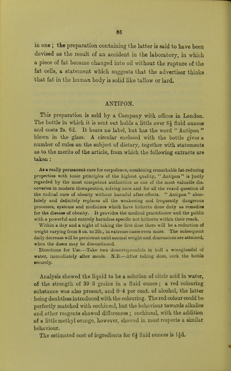 in one ; the preparation containing the latter is said to have been devised as the result of an accident in the laboratory, in which a piece of fat became changed into oil without the rupture of the fat cells, a statement which suggests that the advertiser thinks that fat in the human body is solid like tallow or lard. ANTIPON. This preparation is sold by a Company with offices in London. The bottle in which it is sent out holds a httle over 6^ fluid ounces and costs 2s. 6d. It bears no label, but has the word  Antipon  blown in the glass. A circular enclosed with the bottle gives a number of rules on the subject of dietary, together with statements as to the merits of the article, from which the following extracts are taken : A» a really permanent cure for corpulence, combiuing remarkable fat-reducing properties with tonic principles of the highest quality,  Antipon  is justly regarded by the most competent authorities as one of the most valuable dis- covsries in modern therapeutics, solving once and for all the vexed question of the radical cure of obesity without harmful after-effects.  Antipon  abso- lutely and definitely replaces all the weakening and frequently dangerous processes, systems and medicines which have hitherto done duty as remediei for the disease of obesity. It provides the medical practitioner and the public with a powerful and entirely harmless specific not hitherto within their reach. Within a day and a m'ght of taking the first dose there will be a reduction of weight varying from 8 oz. to 31b., in extreme cases even more. The subsequent daily decrease will be persistent until normal weight and dimensions are attained, when the doses may be discontinued. Directions for Use.—Take two dessertspoonfuls in half a wineglassful of water, immediately after meals. N.B.—After taking dose, cork the bottle securely. Analysis showed the liquid to be a solution of citric acid in water, of the strength of 39-3 grains in a fluid ounce; a red colouring substance was also present, and 0-4 per cent, of alcohol, the latter being doubtless introduced with the colouring. The red colour could be perfectly matched with cochineal, but the behaviour towards alkaUes and other reagents showed dilierences ; cochineal, with the addition of a Uttlc methyl orange, however, showed in most respects a similar behaviour. The estimated cost of ingredients for 6J fluid ounces is 1-Jd.