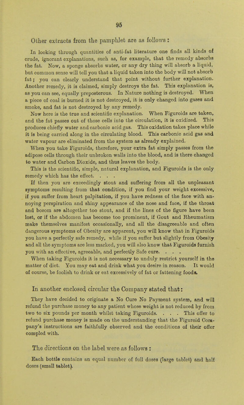 Other extracts from the pamphJet are as follows : In looking through quantities of anti-fat literature one finds all kinds of crude, ignorant explanations, such as, for example, that the remedy absorbs the fat. Now, a sponge absorbs water, or any dry thing will absorb a liquid, but common sense will tell you that a liquid taken into the body will not absorb fat; you can clearly understand that point without further erplanation. Another remedy, it is claimed, simply destroys the fat. This explanation is, as you can see, equally preposterous. In Nature nothing is destroyed. When a piece of coal is burned it is not destroyed, it is only changed into gases and smoke, and fat is not destroyed by any remedy. Now here is the true and scientific explanation. When Figuroids are taken, and the fat passes out of those cells into the circulation, it is oxidized. This produces chiefly water and carbonic acid gas. This oxidation takes place while it is being carried along in the circulating blood. This carbonic acid gas and water vapour are eliminated from the system as already explained. When you take Figuroids, therefore, your extra fat simply passes from the adipose cells through their unbroken walls into the blood, and is there changed to water and Carbon Dioxide, and thus leaves the body. This is the scientific, simple, natural explanation, and Figuroids is the only remedy which has the effect. . . . If then you are exceedingly stout and suffering from all the unpleasant symptoms resulting from that condition, if you find your weight excessive, if you suffer from heart palpitation, if you have redness of the face with an- noying perspiration and shiny appearance of the nose and face, if the throat and bosom are altogether too stout, and if the lines of the figure have been lost, or if the abdomen has become too prominent, if Gout and Rheumatism make themselves manifest occasionally, and all the disagreeable and often dangerous symptoms of Obesity are apparent, you will know that in Figuroids you have a perfectly safe remedy, while if you suffer but slightly from Obesity and all the symptoms are less marked, you will also know that Figuroids furnish you with an effective, agreeable, and perfectly Safe cure. . . . When taking Figuroids it is not necessary to unduly restrict yourself in the matter of diet. You may eat and drink what you desire in reason. It would of course, be foolish to drink or eat excessively of fat or fattening foods. In another enclosed circular the Company stated that: They have decided to originate a No Oure No Payment system, and will refund the purchase money to any patient whose weight is not reduced by from two to six pounds per month whilst taking Figuroids. . . . This offer to refund purchase money is made on the understanding that the Figuroid Gona- pany's instructions are faithfully observed and the conditions of their offer compled with. The directions on the label were as follows : Each bottle contains an equal number of full doses (large tablet) and half doses (small tablet).