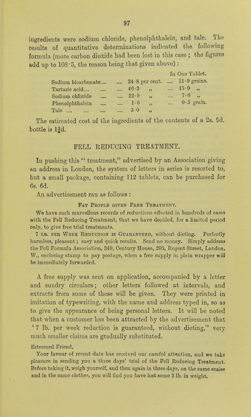 ingredients were sodium chloride, phenolphthalein, and talc. The results of quantitative determinations indicated the following formula (more carbon dioxide had been lost in this case ; the figures add up to 108-5, the reason being that given above): In One Tablet. Sodium bicarbonate 34 • 8 per cent 11-9 grains. Tartaric acid 46-3 „ .... 15-9 „ Sodium chloride 22-8 „ .... 7-6 „ Phenolphthalein 1-6 „ .... 0-5 grain. Talc 30 The estimated cost of the ingredients of the contents of a 2s. 0d. bottle is Ifd. FELL REDUCING TREATMENT. In pushing this '' treatment, advertised by an Association giving an address in London, the system of letters in series is resorted to, but a small package, containing 112 tablets, can be purchased for 6s. 6d. An advertisement ran as follows : Fat People given Free Tbeatment. We have such marvellous records of reductions effected in hundreds of cases with the Fell Reducing Treatment, that we have decided, for a limited period only, to give free trial treatments. 7 LB. PER Week Reduction is Guaranteed, without dieting. Perfectly harmless, pleasant; easy and quick results. Send no money. Simply address the FeU Formula Association, 340, Century House, 205, Regent Street, London, W., enclosing stamp to pay postage, when a free supply in plain wrapper will be immediately forwarded. A free supply was sent on application, accompanied by a letter and sundry circulars; other letters followed at intervals, and extracts from some of these will be given. They were printed in imitation of typewriting, with the name and address typed in, so as to give the appearance of being personal letters. It will be noted that when a customer has been attracted by the advertisement that ' 7 lb. per week reduction is guaranteed, without dieting, very much smaller claims are gradually substituted. Esteemed Friend, Your favour of recent date has received our careful attention, and we take pleasure in sending you a thioe days' trial of the Fell Reducing Treatment. Before taking it, weigh yourself, and then again in three days, on the same scales and in the same clothes, you will Gud you have lost some 3 lb. in weight.