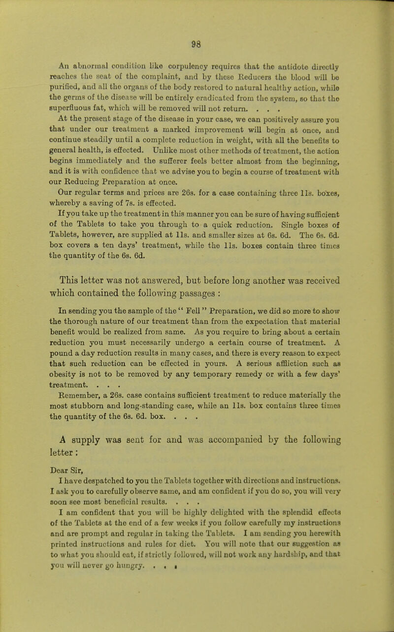 An abnormal couditiou like corpulency requires that the antidote directly reaches the seat of the complaint, and by these Reducers the blood will be purified, and all the organs of the body restored to natural healthy action, while the germs of the disease will be entirely erndicatcd from the system, so that the superfluous fat, which will be removed will not return. . . . At the present stage of the disease in your case, we can positively assure you that under our treatment a marked improvement will begin at once, and continue steadily until a complete reduction in weight, with aU the benefits to general health, is effected. Uuhke most other methods of treatment, the action begins immediately and the sufferer feels better almost from the beginning, and it is with confidence that we advise you to begin a course of treatment with our Reducing Preparation at once. Our regular terms and prices are 26s. for a case containing three lis. boxes, whereby a saving of 7s. is effected. If you take up the treatment in this manner you can be sure of having suflBcient of the Tablets to take you through to a quick reduction. Single boxes of Tablets, however, are supplied at lis. and smaller sizes at 6s. 6d. The 63. 6d. box covers a ten days' treatment, while the lis. boxes contain three times the quantity of the 6s. 6d. This letter was not answered, but before long another was received which contained the following passages : In sending you the sample of the  Fell Preparation, we did so more to show the thorough nature of our treatment than from the expectation that material benefit would be reahzed from same. As you require to bring about a certain reduction you must necessarily undergo a certain course of treatment. A pound a day reduction results in many cases, and there is every reason to expect that such reduction can be effected in yours. A serious affliction such as obesity is not to be removed by any temporary remedy or with a few days' treatment. . . . Remember, a 26s. case contains sufficient treatment to reduce materially the most stubborn and long-standing case, while an lis. box contains three times the quantity of the 63. 6d. box. . . . A supply was sent for and was accompanied by the following letter: Dear Sir, I have despatched to you the Tablets together with directions and instructions. I ask you to carefully observe same, and am confident if you do so, you will very soon see most beneficial results. . . . I am confident that you will be highly dehghted with the splendid effects of the Tablets at the end of a few weeks if you follow carefully my instructions and are prompt and regular in taking the Tablets. I am sending you herewith printed instructions and rules for diet. You will note that our suggestion as to what you should cat, if strictly followed, will not work any hardship, and that you will never go hungry. . , 1