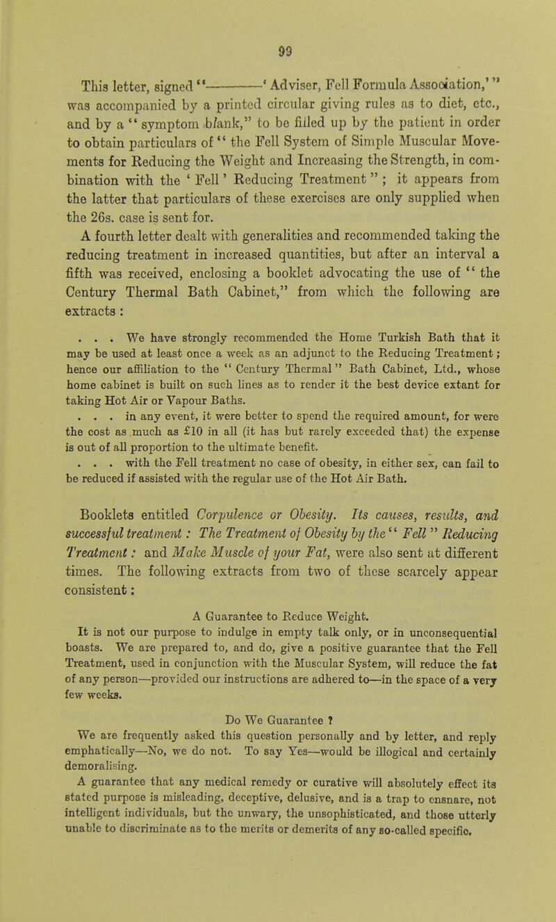 This letter, signed  ' Adviser, Fell Formula Assootation,' was accompanied by a printed circular giving rules as to diet, etc., and by a  symptom b/ank, to be filled up by the patient in order to obtain particulars of *' the Fell System of Simple Muscular Move- ments for Reducing the Weight and Increasing the Strength, in com- bination with the ' Fell' Reducing Treatment  ; it appears from the latter that particulars of these exercises are only supplied when the 26s. case is sent for. A fourth letter dealt with generalities and recommended taking the reducing treatment in increased quantities, but after an interval a fifth was received, enclosing a booklet advocating the use of *' the Century Thermal Bath Cabinet, from which the following are extracts : . . . We have strongly recommended the Home Turkish Bath that it may be used at least once a week as an adjunct to the Reducing Treatment; hence oux affiliation to the *' Century Thermal Bath Cabinet, Ltd., whose home cabinet is built on such lines as to render it the best device extant for taking Hot Air or Vapour Baths. . . . in any event, it were better to spend the required amount, for were the cost as much as £10 in all (it has but rarely exceeded that) the expense is out of all proportion to the ultimate benefit. . . . with the Fell treatment no case of obesity, in either sex, can fail to be reduced if assisted with the regular use of the Hot Air Bath. Booklets entitled Corpulence or Obesity. Its causes, results, and successful treatment: The Treatment of Obesity by tJie^^ Fell  Reducing Treatment: and Make Muscle of your Fat, were also sent at difierent times. The following extracts from two of these scarcely appear consistent: A Guarantee to Reduce Weight. It is not our purpose to indulge in empty talk only, or in unconsequential boasts. We are prepared to, and do, give a positive guarantee that the Fell Treatment, used in conjunction with the Muscular System, will reduce the fat of any person—provided our instructions are adhered to—in the space of a very few weeks. Do We Guarantee 7 We are frequently asked this question personally and by letter, and reply emphatically—No, we do not. To say Yes—would be illogical and certainly demoralising. A guarantee that any medical remedy or curative will absolutely effect its stated purpose is misleading, deceptive, delusive, and is a trap to ensnare, not intelhgent individuals, but the unwary, the unsophisticated, and those utterly unable to discriminate as to the merits or demerits of any so-called specific.