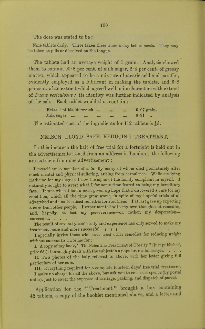 The dose was stated to be ! Nine tablets daily. Three taken three times a day before meale. They may be taken as pills or dissolved on the tongue. The tablets had an average weight of 1 grain. Analysis showed them to contain 90*8 per cent, of milk sugar, 2*4 per cent, of greasy matter, which appeared to be a mixture of stearic acid and paraffin, evidently employed as a lubricant in making the tablets, and 6 8 per cent, of an extract wliich agreed well in its characters with extract of Fuciis vesiculosus ; its identity was further indicated by analysis of the ash. Each tablet would thus contain : Extract of bladderwrack 0-07 grain. Milk sugar 0-91 „ The estimated cost of the ingredients for 112 tablets is Jd. NELSON LLOYD SAFE REDUCING TREATMENT. In this instance the bait of free trial for a fortnight is held out in the advertisements issued from an address in London; the following are extracts from one advertisement; I myself am a member of a family many of whom died prematurely after much mental and physical suffering, arising from corpulence. While studying medicine for my degree, I saw the signs of the family complaint in myself. I naturally sought to avert what I for some time feared as being my hereditary fate. It was when I had almost given up hope that I discovered a cure for my condition, which all the time grew worse, in spite of my hopeful trials of all advertised and unadvertised remedies for stoutness. I at last gave up expecting a cure from other people. I experimented with my own thought-out remedies, and, happily, at last my perseverance—or, rather, my desperation— succeeded. . . • The result of several years' study and experience has only served to make my treatment more and more successful. K I i I specially invite those who have tried other remedies for reducing weight without success to -write me for : I. A copy of my book, The Scientific Treatment of Obesity  (just published, price6d.),thoroughly deals with the subject in a popular, readable style. . . . II. Two photos of the lady referred to above, with her letter giving full particulars of her cure. III. Everything required for a complete fourteen days' free trial treatment. I make no charge for all the above, but ask you to enclose sixpence (by postal order), just to cover the expenses of carriage, packing, and dispatch of parcel. Application for the Treatment brought a box containing 42 tablets, a copy of the booklet mentioned above, and a letter- and