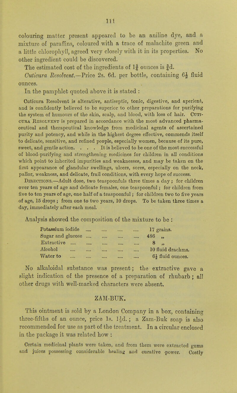 colouring matter present appeared to bo an aniline dye, and a mixture of para (Tins, coloured with a trace of malacliite green and a little chlorophyll, agreed very closely with it in its properties. No other ingredient could be discovered. The estimated cost of the ingredients of If ounces is |d. Cuticura Resolvent.—Viice 2s. 6d. per bottle, containing 6| fluid ounces. In the pamphlet quoted above it is stated : Cuticura Eesolvent is alterative, antiseptic, tonic, digestive, and aperient, and is confidently believed to be superior to other preparations for purifying the system of humours of the skin, scalp, and blood, with loss of hair. Cttti- CTJRA Resolvent is prepared in accordance with the most advanced pharma- ceutical and therapeutical knowledge from medicinal agents of ascertained purity and potency, and while in the highest degree effective, commends itself to delicate, sensitive, and refined people, especially women, because of its pure, sweet, and gentle action. . . . It is believed to be one of the most successful of blood-purifying and strengthening medicines for children in all conditions which point to inherited impurities and weaknesses, and may be taken on the first appearance of glandular swellings, ulcers, sores, especially on the neck, pallor, weakness, and delicate, frail conditions, with every hope of success. DrBECTiONS.—Adult dose, two teaspoonfuls three times a day; for children over ten years of age and delicate females, one tea spoonful; for children from five to ten years of age, one half of a teaspoonful; for children two to five years of age, 15 drops ; from one to two years, 10 drops. To be taken three times a day, immediately after each meal. Analysis showed the composition of the mixture to be : Potassium iodide 17 grains. Sugar and glucose 486 „ Extractive 8 „ Alcohol 10 fluid drachms. Water to .... .... .... .... .... 6J fluid oimces. No alkaloidal substance was present; the extractive gave a slight indication of the presence of a preparation of rhubarb; all other drugs with well-marked characters were absent. ZAM-BUK. This ointment is sold by a London Company in a box, containing three-fifths of an oimce, price Ls. lid. ; a Zam-Buk soap is also recommended for use as part of the treatment. In a circular enclosed in the package it was related how : Certain medicinal plants were taken, and from them were extracted gums and juices possessing considerable healing and curative -power. Costly